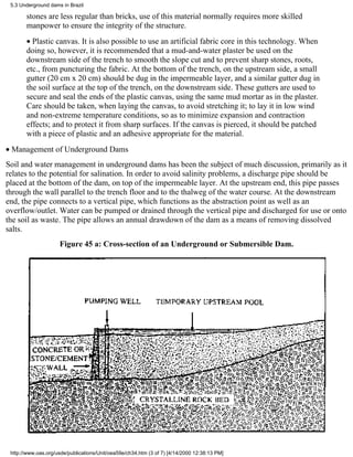 5.3 Underground dams in Brazil

       stones are less regular than bricks, use of this material normally requires more skilled
       manpower to ensure the integrity of the structure.
       • Plastic canvas. It is also possible to use an artificial fabric core in this technology. When
       doing so, however, it is recommended that a mud-and-water plaster be used on the
       downstream side of the trench to smooth the slope cut and to prevent sharp stones, roots,
       etc., from puncturing the fabric. At the bottom of the trench, on the upstream side, a small
       gutter (20 cm x 20 cm) should be dug in the impermeable layer, and a similar gutter dug in
       the soil surface at the top of the trench, on the downstream side. These gutters are used to
       secure and seal the ends of the plastic canvas, using the same mud mortar as in the plaster.
       Care should be taken, when laying the canvas, to avoid stretching it; to lay it in low wind
       and non-extreme temperature conditions, so as to minimize expansion and contraction
       effects; and to protect it from sharp surfaces. If the canvas is pierced, it should be patched
       with a piece of plastic and an adhesive appropriate for the material.
• Management of Underground Dams
Soil and water management in underground dams has been the subject of much discussion, primarily as it
relates to the potential for salination. In order to avoid salinity problems, a discharge pipe should be
placed at the bottom of the dam, on top of the impermeable layer. At the upstream end, this pipe passes
through the wall parallel to the trench floor and to the thalweg of the water course. At the downstream
end, the pipe connects to a vertical pipe, which functions as the abstraction point as well as an
overflow/outlet. Water can be pumped or drained through the vertical pipe and discharged for use or onto
the soil as waste. The pipe allows an annual drawdown of the dam as a means of removing dissolved
salts.
                     Figure 45 a: Cross-section of an Underground or Submersible Dam.




 http://www.oas.org/usde/publications/Unit/oea59e/ch34.htm (3 of 7) [4/14/2000 12:38:13 PM]
 
