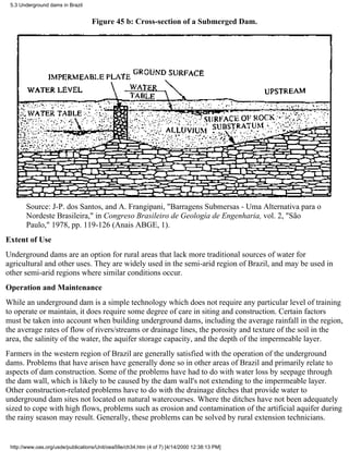 5.3 Underground dams in Brazil


                                   Figure 45 b: Cross-section of a Submerged Dam.




       Source: J-P. dos Santos, and A. Frangipani, "Barragens Submersas - Uma Alternativa para o
       Nordeste Brasileira," in Congreso Brasileiro de Geología de Engenharia, vol. 2, "São
       Paulo," 1978, pp. 119-126 (Anais ABGE, 1).
Extent of Use
Underground dams are an option for rural areas that lack more traditional sources of water for
agricultural and other uses. They are widely used in the semi-arid region of Brazil, and may be used in
other semi-arid regions where similar conditions occur.
Operation and Maintenance
While an underground dam is a simple technology which does not require any particular level of training
to operate or maintain, it does require some degree of care in siting and construction. Certain factors
must be taken into account when building underground dams, including the average rainfall in the region,
the average rates of flow of rivers/streams or drainage lines, the porosity and texture of the soil in the
area, the salinity of the water, the aquifer storage capacity, and the depth of the impermeable layer.
Farmers in the western region of Brazil are generally satisfied with the operation of the underground
dams. Problems that have arisen have generally done so in other areas of Brazil and primarily relate to
aspects of dam construction. Some of the problems have had to do with water loss by seepage through
the dam wall, which is likely to be caused by the dam wall's not extending to the impermeable layer.
Other construction-related problems have to do with the drainage ditches that provide water to
underground dam sites not located on natural watercourses. Where the ditches have not been adequately
sized to cope with high flows, problems such as erosion and contamination of the artificial aquifer during
the rainy season may result. Generally, these problems can be solved by rural extension technicians.


 http://www.oas.org/usde/publications/Unit/oea59e/ch34.htm (4 of 7) [4/14/2000 12:38:13 PM]
 