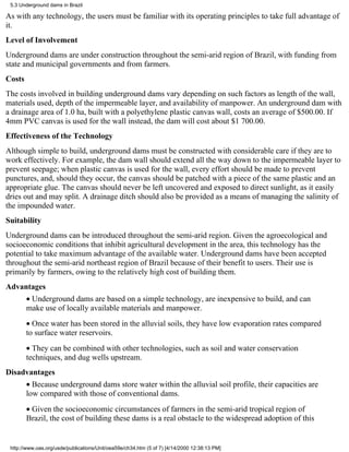 5.3 Underground dams in Brazil

As with any technology, the users must be familiar with its operating principles to take full advantage of
it.
Level of Involvement
Underground dams are under construction throughout the semi-arid region of Brazil, with funding from
state and municipal governments and from farmers.
Costs
The costs involved in building underground dams vary depending on such factors as length of the wall,
materials used, depth of the impermeable layer, and availability of manpower. An underground dam with
a drainage area of 1.0 ha, built with a polyethylene plastic canvas wall, costs an average of $500.00. If
4mm PVC canvas is used for the wall instead, the dam will cost about $1 700.00.
Effectiveness of the Technology
Although simple to build, underground dams must be constructed with considerable care if they are to
work effectively. For example, the dam wall should extend all the way down to the impermeable layer to
prevent seepage; when plastic canvas is used for the wall, every effort should be made to prevent
punctures, and, should they occur, the canvas should be patched with a piece of the same plastic and an
appropriate glue. The canvas should never be left uncovered and exposed to direct sunlight, as it easily
dries out and may split. A drainage ditch should also be provided as a means of managing the salinity of
the impounded water.
Suitability
Underground dams can be introduced throughout the semi-arid region. Given the agroecological and
socioeconomic conditions that inhibit agricultural development in the area, this technology has the
potential to take maximum advantage of the available water. Underground dams have been accepted
throughout the semi-arid northeast region of Brazil because of their benefit to users. Their use is
primarily by farmers, owing to the relatively high cost of building them.
Advantages
        • Underground dams are based on a simple technology, are inexpensive to build, and can
        make use of locally available materials and manpower.
        • Once water has been stored in the alluvial soils, they have low evaporation rates compared
        to surface water reservoirs.
        • They can be combined with other technologies, such as soil and water conservation
        techniques, and dug wells upstream.
Disadvantages
        • Because underground dams store water within the alluvial soil profile, their capacities are
        low compared with those of conventional dams.
        • Given the socioeconomic circumstances of farmers in the semi-arid tropical region of
        Brazil, the cost of building these dams is a real obstacle to the widespread adoption of this


 http://www.oas.org/usde/publications/Unit/oea59e/ch34.htm (5 of 7) [4/14/2000 12:38:13 PM]
 