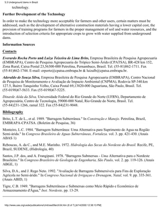 5.3 Underground dams in Brazil

       technology.
Further Development of the Technology
In order to make the technology more acceptable for farmers and other users, certain matters must be
addressed, such as the development of alternative construction materials having a lower capital cost, the
provision of training programs for farmers in the proper management of soil and water resources, and the
introduction of selection criteria for appropriate crops to grow with water supplied from underground
dams.
Information Sources
Contacts
Everardo Rocha Porto and Luiza Teixeira de Lima Brito, Empresa Brasileira de Pesquisa Agropecuaria
(EMBRAPA), Centro de Pesquisa Agropecuaria do Trópico Semi-Árido (CPATSA), BR-428 km 152,
Zona Rural, Caixa Postal 23,56300-000 Petrolina, Pernambuco, Brasil. Tel. (55-81)862-1711. Fax
(55-81)862-1744. E-mail: erporto@cpatsa.embrapa.br & luizalb@cpatsa.embrapa.br.
Aderaldo de Souza Silva, Empresa Brasileira de Pesquisa Agropecuaria (EMBRAPA), Centro Nacional
de Pesquisa de Monitoramento e Avaliação de Impacto Ambiental (CNPMA), Rodovia SP-340.km
127.5, Bairro Tanquinho Velho, Caixa Postal 69,13820-000 Jaguariuna, São Paulo, Brasil. Tel.
(55-0198)67-5633. Fax (55-0198)67-5225.
Dinarde Aéda da Silva, Universidade Federal do Rio Grande do Norte (UFRN), Departamento de
Agropecuária, Centro de Tecnologia, 59000-000 Natal, Rio Grande do Norte, Brasil. Tel.
(55-84)231-1266, ramal 322. Fax (55-84)231-9048.
Bibliography
Brito, L.T. de L., et al. 1989. "Barragem Subterrânea." In Construção e Manejo. Petrolina, Brazil,
EMBRAPA-CPATSA. (Boletim de Pesquisa, 36)
Monteiro, L.C. 1984. "Barragem Subterrânea: Uma Alternativa para Suprimento de Agua na Região
Semi-árida." In Congreso Brasileiro de Aguas Subterrâneas, Fortaleza. vol. 3. pp. 421-430. (Anais
ABAS 1)
Reboucas, A. da C., and M.E. Marinho. 1972. Hidrologia das Secas do Nordeste do Brasil. Recife, PE,
Brazil, SUDENE, (Hidrologia, 40)
Santos, J.P. dos, and A. Frangipani. 1978. "Barragens Submersas - Uma Alternativa para o Nordeste
Brasileiro." In Congreso Brasileiro de Geologia de Engenharia, São Paulo, vol. 2. pp. 119-126. (Anais
ABGE, 1)
Silva, D.A., and J. Rego Neto. 1992. "Avaliação de Barragens Submersíveis para Fins de Exploração
Agrícola no Semi-árido." In Congreso Nacional de Irrigaçao e Drenagem, Natal, vol. 9. pp. 335-361.
(Anais ABID, 1)
Tigre, C.B. 1949. "Barragens Subterrâneas e Submersas como Meio Rápido e Econômico de
Armazenamento d'Água," Inst. Nordeste, pp. 13-29.


 http://www.oas.org/usde/publications/Unit/oea59e/ch34.htm (6 of 7) [4/14/2000 12:38:13 PM]
 