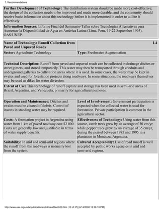7. Recommendations

Further Development of Technology: The distribution system should be made more cost-effective;
the design of the collectors needs to be improved and made more durable; and the community should
receive basic information about this technology before it is implemented in order to utilize it
effectively.
Information Sources: Informe Final del Seminario-Taller sobre Tecnologías Alternativas para
Aumentar la Disponibilidad de Agua en América Latina (Lima, Peru, 19-22 September 1995),
OAS/UNEP.

Name of Technology: Runoff Collection from                                                          1.4
Paved and Unpaved Roads
Sector: Agriculture Technology             Type: Freshwater Augmentation


Technical Description: Runoff from paved and unpaved roads can be collected in drainage ditches or
street gutters, and stored temporarily. This water may then be transported through conduits and
underground galleries to cultivation areas where it is used. In some cases, the water may be kept in
swales and used for forestation projects along roadways. In some situations, the roadways themselves
may be used as dikes for water diversion.
Extent of Use: This technology of runoff capture and storage has been used in semi-arid areas of
Brazil, Argentina, and Venezuela, primarily for agricultural purposes.

Operation and Maintenance: Ditches and           Level of Involvement: Government participation is
swales must be cleared of debris. Control of     expected when the collected water is used for
insects in standing water may be required.       forestation. Private participation is common in the
                                                 agricultural sector.
Costs: A forestation project in Argentina using Effectiveness of Technology: Using water from this
water from 1 km of paved roadway cost $2 000. source, carob trees grew by an average of 30 cm/yr,
Costs are generally low and justifiable in terms while pepper trees grew by an average of 35 cm/yr,
of water supply benefits.                        during the period between 1985 and 1995 in a
                                                 plantation in Mendoza, Argentina.
Suitability: In arid and semi-arid regions where Cultural Acceptability: Use of road runoff is well
the runoff from the roadways is normally lost    accepted by public works agencies in arid and
from the system.                                 semi-arid regions.




http://www.oas.org/usde/publications/Unit/oea59e/ch09.htm (10 of 37) [4/14/2000 12:36:19 PM]
 