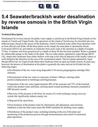 5.4 Seawaterbrackish water desalination by reverse osmosis in the British Virgin Islands




5.4 Seawater/brackish water desalination
by reverse osmosis in the British Virgin
Islands
Technical Description
Desalination by reverse osmosis for public water supply is carried out in the British Virgin Islands on the
islands of Tortola and Virgin Gorda. The operations on the island of Tortola may be classified into two
different types, based on the source of the feedwater, which is brackish water either from shoreline wells
or from alluvial well fields. Of the three plants on the island, the main plant is operated by Ocean
Conversion (BVI) Ltd. and obtains its feedwater from wells sunk at the shoreline to a depth of roughly
75 feet. A sanitary seal from ground level to a depth of about 40 feet has been installed. Water is pumped
by submersible pumps to the intake of the plant. The two other plants, operated by Aqua Design (BVI)
Ltd., obtain their feedwater from either shallow wells dug in the alluvial deposits of the nearby valleys or
wells drilled at the shoreline (in the case of the westernmost plant). The two plants operated by Aqua
Design (BVI) Ltd. on Virgin Gorda obtain their feedwater from an open-sea intake system. In each case,
however, the process of desalination at the plants is generally the same and can be divided into the
following stages:
        • Pre-filtration of the raw water using disposable 5-10 micron polypropylene cartridge filter
        elements.
        • Pressurization of the raw water to a pressure of about 1 000 psi, utilizing either
        positive-displacement or multistage centrifugal pumps.
        • Separation of the raw water (approximately 40% of the seawater and 73% of the brackish
        water) into product water and brine, utilizing spiral-wound membrane elements contained in
        FRP pressure vessels.
        • Recovery of the pressure in the brine, by means of a work-exchanger energy recovery
        system that significantly reduces energy use.
        • Disposal of the spent brine.
        • Post-treatment of the product water by chlorination, pH adjustment, and corrosion
        inhibition so that the final water meets the WHO standards for drinking water supply.
        • Distribution of the product water, including metering at the exit of the plant and
        monitoring of the production process through instrumentation and control of automated
        plant operations.


 http://www.oas.org/usde/publications/Unit/oea59e/ch35.htm (1 of 5) [4/14/2000 12:38:16 PM]
 