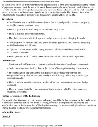 5.4 Seawaterbrackish water desalination by reverse osmosis in the British Virgin Islands

for use in areas where the freshwater resources are inadequate to meet growing demands and the centers
of population are concentrated close to the coast. In considering the use of seawater in desalination, the
seawater should be free from pollutants, especially from land-based industries, and the intake should be
located in an area with little chance of pollution by ocean-going vessels. The disposal of the brine
effluent should be carefully considered as this can have adverse effects on sea life.
Advantages
        • Desalinated water is a reliable source of water that is not subjected to seasonal changes in,
        or locally extreme, weather events.
        • There is generally minimal usage of chemicals in the process.
        • There is minimal environmental impact.
        • The plants can be modular in design and easily expanded to meet changing demands.
        • Delivery times for modular units and spares are short, typically 3 to 12 months, depending
        on the location and size of plant.
        • If private contractors are used to supply the water, minimal capital investment by the
        government is required.
        • Water price can be fixed and/or linked to inflation for the duration of the agreement.
Disadvantages
        • Great care and staff expertise is required to minimize the rate of membrane replacement.
        • In the case of open-sea intakes, there is the chance of interruptions during stormy weather.
        • The sophistication of plant and the high pressures involved require materials and
        equipment of a very high standard, not usually available locally, which may result in high
        importation costs.
        • There is usually a need for foreign expertise, with a concomitant commitment of foreign
        exchange.
        • There are many dissimilar components used in the plants, so a highly varied spare parts
        inventory is required.
Further Development of the Technology
The seawater/brackish water reverse osmosis technology would be further improved by the development
of membrane elements that are less prone to fouling, operate at lower pressures, and require less
pre-filtration, and by the introduction of highly efficient energy recovery technologies that are simpler to
operate than the existing work-exchanger technologies.
Information Sources
Contacts



 http://www.oas.org/usde/publications/Unit/oea59e/ch35.htm (4 of 5) [4/14/2000 12:38:16 PM]
 