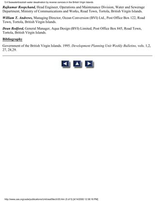 5.4 Seawaterbrackish water desalination by reverse osmosis in the British Virgin Islands

Rajkumar Roopchand, Head Engineer, Operations and Maintenance Division, Water and Sewerage
Department, Ministry of Communications and Works, Road Town, Tortola, British Virgin Islands.
William T. Andrews, Managing Director, Ocean Conversion (BVI) Ltd., Post Office Box 122, Road
Town, Tortola, British Virgin Islands.
Dean Bedford, General Manager, Aqua Design (BVI) Limited, Post Office Box 845, Road Town,
Tortola, British Virgin Islands.
Bibliography
Government of the British Virgin Islands. 1995. Development Planning Unit Weekly Bulletins, vols. 1,2,
27, 28,29.




 http://www.oas.org/usde/publications/Unit/oea59e/ch35.htm (5 of 5) [4/14/2000 12:38:16 PM]
 