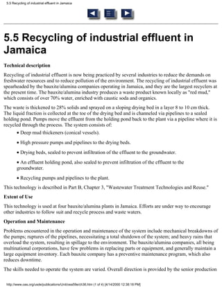 5.5 Recycling of industrial effluent in Jamaica




5.5 Recycling of industrial effluent in
Jamaica
Technical description
Recycling of industrial effluent is now being practiced by several industries to reduce the demands on
freshwater resources and to reduce pollution of the environment. The recycling of industrial effluent was
spearheaded by the bauxite/alumina companies operating in Jamaica, and they are the largest recyclers at
the present time. The bauxite/alumina industry produces a waste product known locally as "red mud,"
which consists of over 70% water, enriched with caustic soda and organics.
The waste is thickened to 28% solids and sprayed on a sloping drying bed in a layer 8 to 10 cm thick.
The liquid fraction is collected at the toe of the drying bed and is channeled via pipelines to a sealed
holding pond. Pumps move the effluent from the holding pond back to the plant via a pipeline where it is
recycled through the process. The system consists of:
        • Deep mud thickeners (conical vessels).
        • High pressure pumps and pipelines to the drying beds.
        • Drying beds, sealed to prevent infiltration of the effluent to the groundwater.
        • An effluent holding pond, also sealed to prevent infiltration of the effluent to the
        groundwater.
        • Recycling pumps and pipelines to the plant.
This technology is described in Part B, Chapter 3, "Wastewater Treatment Technologies and Reuse."
Extent of Use
This technology is used at four bauxite/alumina plants in Jamaica. Efforts are under way to encourage
other industries to follow suit and recycle process and waste waters.
Operation and Maintenance
Problems encountered in the operation and maintenance of the system include mechanical breakdowns of
the pumps; ruptures of the pipelines, necessitating a total shutdown of the system; and heavy rains that
overload the system, resulting in spillage to the environment. The bauxite/alumina companies, all being
multinational corporations, have few problems in replacing parts or equipment, and generally maintain a
large equipment inventory. Each bauxite company has a preventive maintenance program, which also
reduces downtime.
The skills needed to operate the system are varied. Overall direction is provided by the senior production

 http://www.oas.org/usde/publications/Unit/oea59e/ch36.htm (1 of 4) [4/14/2000 12:38:18 PM]
 