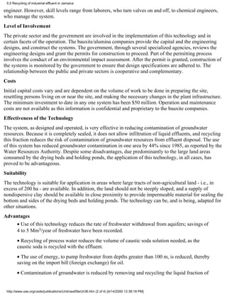 5.5 Recycling of industrial effluent in Jamaica

engineer. However, skill levels range from laborers, who turn valves on and off, to chemical engineers,
who manage the system.
Level of Involvement
The private sector and the government are involved in the implementation of this technology and in
certain facets of the operation. The bauxite/alumina companies provide the capital and the engineering
designs, and construct the systems. The government, through several specialized agencies, reviews the
engineering designs and grant the permits for construction to proceed. Part of the permitting process
involves the conduct of an environmental impact assessment. After the permit is granted, construction of
the systems is monitored by the government to ensure that design specifications are adhered to. The
relationship between the public and private sectors is cooperative and complementary.
Costs
Initial capital costs vary and are dependent on the volume of work to be done in preparing the site,
resettling persons living on or near the site, and making the necessary changes in the plant infrastructure.
The minimum investment to date in any one system has been $50 million. Operation and maintenance
costs are not available as this information is confidential and proprietary to the bauxite companies.
Effectiveness of the Technology
The system, as designed and operated, is very effective in reducing contamination of groundwater
resources. Because it is completely sealed, it does not allow infiltration of liquid effluents, and recycling
this fraction reduces the risk of contamination of groundwater resources from effluent disposal. The use
of this system has reduced groundwater contamination in one area by 44% since 1985, as reported by the
Water Resources Authority. Despite some disadvantages, due predominantly to the large land areas
consumed by the drying beds and holding ponds, the application of this technology, in all cases, has
proved to be advantageous.
Suitability
The technology is suitable for application in areas where large tracts of non-agricultural land - i.e., in
excess of 200 ha - are available. In addition, the land should not be steeply sloped, and a supply of
nondispersive clay should be available in close proximity to provide impermeable material for sealing the
bottom and sides of the drying beds and holding ponds. The technology can be, and is being, adapted for
other situations.
Advantages
        • Use of this technology reduces the rate of freshwater withdrawal from aquifers; savings of
        4 to 5 Mm3/year of freshwater have been recorded.
        • Recycling of process water reduces the volume of caustic soda solution needed, as the
        caustic soda is recycled with the effluent.
        • The use of energy, to pump freshwater from depths greater than 100 m, is reduced, thereby
        saving on the import bill (foreign exchange) for oil.
        • Contamination of groundwater is reduced by removing and recycling the liquid fraction of


 http://www.oas.org/usde/publications/Unit/oea59e/ch36.htm (2 of 4) [4/14/2000 12:38:18 PM]
 