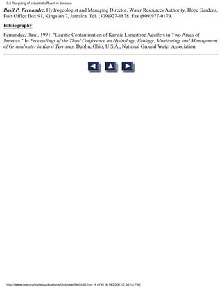 5.5 Recycling of industrial effluent in Jamaica

Basil P. Fernandez, Hydrogeologist and Managing Director, Water Resources Authority, Hope Gardens,
Post Office Box 91, Kingston 7, Jamaica. Tel. (809)927-1878. Fax (809)977-0179.
Bibliography
Fernandez, Basil. 1991. "Caustic Contamination of Karstic Limestone Aquifers in Two Areas of
Jamaica." In Proceedings of the Third Conference on Hydrology, Ecology, Monitoring, and Management
of Groundwater in Karst Terranes. Dublin, Ohio, U.S.A., National Ground Water Association.




 http://www.oas.org/usde/publications/Unit/oea59e/ch36.htm (4 of 4) [4/14/2000 12:38:18 PM]
 