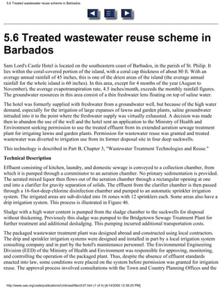 5.6 Treated wastewater reuse scheme in Barbados




5.6 Treated wastewater reuse scheme in
Barbados
Sam Lord's Castle Hotel is located on the southeastern coast of Barbados, in the parish of St. Philip. It
lies within the coral-covered portion of the island, with a coral cap thickness of about 80 ft. With an
average annual rainfall of 45 inches, this is one of the driest areas of the island (the average annual
rainfall for the whole island is 60 inches). In this area, except for 4 months of the year (August to
November), the average evapotranspiration rate, 4.5 inches/month, exceeds the monthly rainfall figures.
The groundwater resources in this area consist of a thin freshwater lens floating on top of saline water.
The hotel was formerly supplied with freshwater from a groundwater well, but because of the high water
demand, especially for the irrigation of large expanses of lawns and garden plants, saline groundwater
intruded into it to the point where the freshwater supply was virtually exhausted. A decision was made
then to abandon the use of the well and the hotel sent an application to the Ministry of Health and
Environment seeking permission to use the treated effluent from its extended aeration sewage treatment
plant for irrigating lawns and garden plants. Permission for wastewater reuse was granted and treated
wastewater was diverted to irrigation use from its former disposal site in four deep suckwells.
This technology is described in Part B, Chapter 3, "Wastewater Treatment Technologies and Reuse."
Technical Description
Effluent consisting of kitchen, laundry, and domestic sewage is conveyed to a collection chamber, from
which it is pumped through a comminutor to an aeration chamber. No primary sedimentation is provided.
The aerated mixed liquor then flows out of the aeration chamber through a rectangular opening at one
end into a clarifier for gravity separation of solids. The effluent from the clarifier chamber is then passed
through a 16-foot-deep chlorine disinfection chamber and pumped to an automatic sprinkler irrigation
system. The irrigated areas are sub-divided into 16 zones with 12 sprinklers each. Some areas also have a
drip irrigation system. This process is illustrated in Figure 46.
Sludge with a high water content is pumped from the sludge chamber to the suckwells for disposal
without thickening. Previously this sludge was pumped to the Bridgetown Sewage Treatment Plant for
further treatment and additional desludging. This pumping incurred additional transportation costs.
The packaged wastewater treatment plant was designed abroad and constructed using local contractors.
The drip and sprinkler irrigation systems were designed and installed in part by a local irrigation system
consulting company and in part by the hotel's maintenance personnel. The Environmental Engineering
Division (EED) of the Ministry of Health and Environment was responsible for approving, monitoring,
and controlling the operation of the packaged plant. Thus, despite the absence of effluent standards
enacted into law, some conditions were placed on the system before permission was granted for irrigation
reuse. The approval process involved consultations with the Town and Country Planning Offices and the


 http://www.oas.org/usde/publications/Unit/oea59e/ch37.htm (1 of 4) [4/14/2000 12:38:20 PM]
 