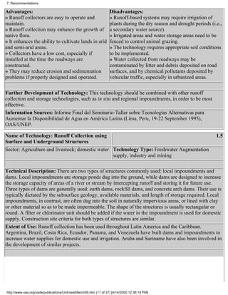 7. Recommendations

Advantages:                                                        Disadvantages:
» Runoff collectors are easy to operate and                        » Runoff-based systems may require irrigation of
maintain.                                                          plants during the dry season and drought periods (i.e.,
» Runoff collection may enhance the growth of                      a secondary water source).
native flora.                                                      » Irrigated areas and water storage areas need to be
» It enhances the ability to cultivate lands in arid               fenced to control animal grazing.
and semi-arid areas.                                               » The technology requires appropriate soil conditions
» Collectors have a low cost, especially if                        to be implemented.
installed at the time the roadways are                             » Water collected from roadways may be
constructed.                                                       contaminated by litter and debris deposited on road
» They may reduce erosion and sedimentation                        surfaces, and by chemical pollutants deposited by
problems if properly designed and operated.                        vehicular traffic, especially in urbanized areas.

Further Development of Technology: This technology should be combined with other runoff
collection and storage technologies, such as in situ and regional impoundments, in order to be most
effective.
Information Sources: Informe Final del Seminario-Taller sobre Tecnologías Alternativas para
Aumentar la Disponibilidad de Agua en América Latina (Lima, Peru, 19-22 September 1995),
OAS/UNEP.

Name of Technology: Runoff Collection using                                                                            1.5
Surface and Underground Structures
Sector: Agriculture and livestock; domestic water Technology Type: Freshwater Augmentation
                                                  supply, industry and mining

Technical Description: There are two types of structures commonly used: local impoundments and
dams. Local impoundments are storage ponds dug into the ground, while dams are designed to increase
the storage capacity of areas of a river or stream by intercepting runoff and storing it for future use.
Three types of dams are generally used: earth dams, rockfill dams, and concrete arch dams. Their use is
typically dictated by the subsurface geology, available materials, and length of storage required. Local
impoundments, in contrast, are often dug into the soil in naturally impervious areas, or lined with clay
or other material so as to be made impermeable. The shape of the structures is usually rectangular or
round. A filter or chlorinator unit should be added if the water in the impoundment is used for domestic
supply. Construction site criteria for both types of structures are similar.
Extent of Use: Runoff collection has been used throughout Latin America and the Caribbean.
Argentina, Brazil, Costa Rica, Ecuador, Panama, and Venezuela have built dams and impoundments to
increase water supplies for domestic use and irrigation. Aruba and Suriname have also been involved in
the development of similar projects.




http://www.oas.org/usde/publications/Unit/oea59e/ch09.htm (11 of 37) [4/14/2000 12:36:19 PM]
 