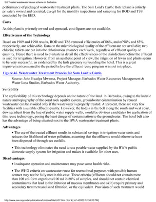 5.6 Treated wastewater reuse scheme in Barbados

performance of packaged wastewater treatment plants. The Sam Lord's Castle Hotel plant is entirely
privately owned and operated, except for the monthly inspections and sampling for BOD and TSS
conducted by the EED.
Costs
As this plant is privately owned and operated, cost figures are not available.
Effectiveness of the Technology
Based on 1989 and 1990 results, BOD and TSS removal efficiencies of 86%, and of 98% and 83%,
respectively, are achievable. Data on the microbiological quality of the effluent are not available; two
chlorine tablets are put into the chlorination chamber each week, regardless of effluent quality or
quantity. Hence there is need to evaluate in detail the effectiveness of the disinfection before the effluent
is used for irrigation. However, from an aesthetic point of view, the irrigation of lawns and plants seems
to be very successful, as evidenced by the lush greenery surrounding the hotel. This is a great
improvement compared to the period before the effluent reuse program was put into place.
Figure 46. Wastewater Treatment Process for Sam Lord's Castle.
        Source: John Bwalya Mwansa, Project Manager, Barbados Water Resources Management &
        Water Loss Studies, Barbados Water Authority.
Suitability
The applicability of this technology depends on the nature of the land. In Barbados, owing to the karstic
nature and topography of the coral rock aquifer system, groundwater contamination by reused
wastewater can be avoided only if the wastewater is properly treated. At present, there are very few
facilities with a suitable effluent quality. However, the hotels in the belt along the south and west coast,
downgradient from the line of public water supply wells, would be obvious candidates for application of
this reuse technology, posing the least danger of contamination to the groundwater. The hotel belt also
has the advantage of being situated next to the BWA wastewater treatment plants.
Advantages
        • The use of the treated effluent results in substantial savings in irrigation water costs and
        reduces the likelihood of water pollution, assuming that the effluents would otherwise have
        been disposed of through sea outfalls.
        • This technology eliminates the need to use potable water supplied by the BWA public
        domestic supply system for irrigation and makes it available for other uses.
Disadvantages
        • Inadequate operation and maintenance may pose some health risks.
        • The WHO criteria on wastewater reuse for recreational purposes with possible human
        contact may not be fully met in this case. These criteria (effluents should not contain more
        than 100 coliform organisms/100 ml in 80% of samples, and should not contain chemical
        contaminants that lead to the irritation of mucous membranes and skin) require primary and
        secondary treatment and sand filtration, or the equivalent. Provision of such treatment would


 http://www.oas.org/usde/publications/Unit/oea59e/ch37.htm (3 of 4) [4/14/2000 12:38:20 PM]
 