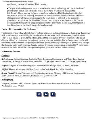 5.6 Treated wastewater reuse scheme in Barbados

       significantly increase the cost of this technology.
       • The potential environmental impacts associated with this technology are contamination of
       groundwater, human skin irritations caused by bacteria or viruses in inadequately
       disinfected effluent sprayed on lawns or gardens, and mineral buildup (salination) in the
       soil, none of which are currently monitored on an adequate and continuous basis. (Because
       of the proximity of the application area to the coast, there is little risk to the domestic
       groundwater supply from the Sam Lord's Castle Hotel reuse scheme; however, the flow to
       the sea could still adversely affect the coastal marine ecosystem. In this case, the irrigation is
       timed to minimize the health risk to the hotel guests.)
Further Development of the Technology
The technology is well developed; however, local engineers and scientists need to familiarize themselves
with it and evaluate its suitability for use elsewhere in Barbados, with any necessary modifications.
There is also a need to evaluate the effectiveness of the disinfection process (chlorination by gas or
chlorine tablets) in eliminating bacteria and viruses. It is very probable that, in future, more hotels will
want to reuse effluent from the packaged treatment plants, especially in the light of proposals to change
the domestic water tariff structure. Special training programs, in association with the BWA wastewater
treatment facilities, should be developed to improve plant performance and monitoring.
Information Sources
Contacts
R J. Mwansa, Project Manager, Barbados Water Resources Management and Water Loss Studies,
"Invermark," Hastings, Christ Church, Barbados. Tel. (809)430-9372/430-9373. Fax (809)430-9374.
Scofield Alleyne, Maintenance Engineer, Almond Beach Village Hotel, St. Peter, Barbados.
Wilfield Moore, Maintenance Officer, Sam Lord's Castle Hotel, St. Philip, Barbados.
Sylvan Catwell, Senior Environmental Engineering Assistant, Ministry of Health and Environment,
EED, Culloden Road, St. Michael, Barbados. Tel. (809)436-4820.
Bibliography
Vlugman, Anthony. 1990. Country Report on Waste-Water Treatment Facilities in Barbados.
Washington, D.C., PAHO.




 http://www.oas.org/usde/publications/Unit/oea59e/ch37.htm (4 of 4) [4/14/2000 12:38:20 PM]
 