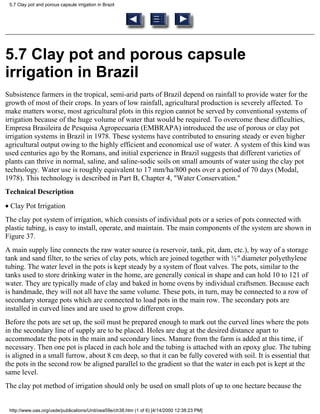 5.7 Clay pot and porous capsule irrigation in Brazil




5.7 Clay pot and porous capsule
irrigation in Brazil
Subsistence farmers in the tropical, semi-arid parts of Brazil depend on rainfall to provide water for the
growth of most of their crops. In years of low rainfall, agricultural production is severely affected. To
make matters worse, most agricultural plots in this region cannot be served by conventional systems of
irrigation because of the huge volume of water that would be required. To overcome these difficulties,
Empresa Brasileira de Pesquisa Agropecuaria (EMBRAPA) introduced the use of porous or clay pot
irrigation systems in Brazil in 1978. These systems have contributed to ensuring steady or even higher
agricultural output owing to the highly efficient and economical use of water. A system of this kind was
used centuries ago by the Romans, and initial experience in Brazil suggests that different varieties of
plants can thrive in normal, saline, and saline-sodic soils on small amounts of water using the clay pot
technology. Water use is roughly equivalent to 17 mm/ha/800 pots over a period of 70 days (Modal,
1978). This technology is described in Part B, Chapter 4, "Water Conservation."
Technical Description
• Clay Pot Irrigation
The clay pot system of irrigation, which consists of individual pots or a series of pots connected with
plastic tubing, is easy to install, operate, and maintain. The main components of the system are shown in
Figure 37.
A main supply line connects the raw water source (a reservoir, tank, pit, dam, etc.), by way of a storage
tank and sand filter, to the series of clay pots, which are joined together with ½" diameter polyethylene
tubing. The water level in the pots is kept steady by a system of float valves. The pots, similar to the
tanks used to store drinking water in the home, are generally conical in shape and can hold 10 to 121 of
water. They are typically made of clay and baked in home ovens by individual craftsmen. Because each
is handmade, they will not all have the same volume. These pots, in turn, may be connected to a row of
secondary storage pots which are connected to load pots in the main row. The secondary pots are
installed in curved lines and are used to grow different crops.
Before the pots are set up, the soil must be prepared enough to mark out the curved lines where the pots
in the secondary line of supply are to be placed. Holes are dug at the desired distance apart to
accommodate the pots in the main and secondary lines. Manure from the farm is added at this time, if
necessary. Then one pot is placed in each hole and the tubing is attached with an epoxy glue. The tubing
is aligned in a small furrow, about 8 cm deep, so that it can be fully covered with soil. It is essential that
the pots in the second row be aligned parallel to the gradient so that the water in each pot is kept at the
same level.
The clay pot method of irrigation should only be used on small plots of up to one hectare because the


 http://www.oas.org/usde/publications/Unit/oea59e/ch38.htm (1 of 6) [4/14/2000 12:38:23 PM]
 