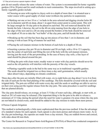 5.7 Clay pot and porous capsule irrigation in Brazil

pots do not usually release the same volume of water. The system is recommended for home vegetable
gardens (10 to 20 pots) and for small orchards in rural communities. The steps involved in setting up a
family vegetable garden include:
        • Choosing an area with regular to clayey soils to a depth of more than 1 m situated near a
        water source with a good supply of clean water (without clay particles in suspension).
        • Marking out one or two 10 m x 1 m beds in the area selected and digging circular holes 80
        cm in diameter and 60 cm deep, about 1 m apart from center point to center point. This will
        be large enough for 10 clay pots to be placed in each bed. The soil removed should be left
        beside the hole. Likewise, the soil in the 40 cm strip running from the edge of one hole to
        the edge of the next and in a 20 cm strip around the borders of the beds should be removed
        to a depth of 30 cm to take the "wet bulbs" of the clay pots, and left beside the bed.
        • Breaking up the soil that has been dug up into pieces of less than 1 cm in diameter, and
        mixing it with at least 50 kg of manure for each bed.
        • Placing the soil-manure mixture in the bottom of each hole to a depth of 30 cm.
        • Inserting a porous clay pot 30 cm in diameter and 50 cm high, with a 10 to 12 l capacity,
        into the center of each hole and filling the rest of the hole with the soil-manure mixture,
        leaving just the neck of the pot protruding. In the case of heavy clay soils, a fine layer of
        sand should be placed around the pot.
        • Filling the pots with clean water; muddy water or water with clay particles should never be
        used as the silt particles will interfere with the porosity of the clay vessels.
        • Planting vegetable seeds in the bed in the same way as in traditional vegetable gardens.
        The seeds should be irrigated two or three times a day until germination, which usually
        takes about 6 days, depending on climatic conditions.
Three days after the pots are initially filled with water, six to eight holes are dug about 2 m to 4 m from
the side of each pot for the final planting of the seedlings. The hole should be covered with dry soil and
irrigated daily. The pots are refilled with water every day until the seeds or seedlings are able to survive
on their own using just the regular release from the clay pots. The same procedure is used for seedlings
that are planted directly.
The clay pots should release, on average, at least 3.5 l/day of water each day, although, to start with, as
much as 20 l of water may be released. (The important thing is for the pots to be able to release a
minimum of 3.5 l/day during the period when the need for water is greatest.) In areas where the clay pots
are not baked in closed ovens, sand should be added to the clay mixture to make them more porous.
• Porous Capsule Irrigation
This method is technologically a little more sophisticated than the previous method. It has the advantage
of a standard volume for each capsule. Each capsule is also more porous and releases more water. As in
the clay pot technology, the capsules are made from a clay mixture. They are reddish brown and conical,
with sides about 60 mm thick.
The Center for Research in Tropical Semi-Arid Regions (CPATSA) of Brazil has conducted comparative

 http://www.oas.org/usde/publications/Unit/oea59e/ch38.htm (2 of 6) [4/14/2000 12:38:23 PM]
 