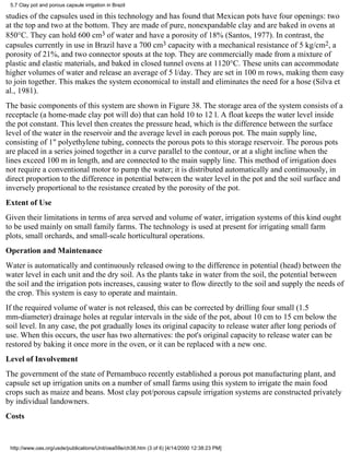 5.7 Clay pot and porous capsule irrigation in Brazil

studies of the capsules used in this technology and has found that Mexican pots have four openings: two
at the top and two at the bottom. They are made of pure, nonexpandable clay and are baked in ovens at
850°C. They can hold 600 cm3 of water and have a porosity of 18% (Santos, 1977). In contrast, the
capsules currently in use in Brazil have a 700 cm3 capacity with a mechanical resistance of 5 kg/cm2, a
porosity of 21%, and two connector spouts at the top. They are commercially made from a mixture of
plastic and elastic materials, and baked in closed tunnel ovens at 1120°C. These units can accommodate
higher volumes of water and release an average of 5 l/day. They are set in 100 m rows, making them easy
to join together. This makes the system economical to install and eliminates the need for a hose (Silva et
al., 1981).
The basic components of this system are shown in Figure 38. The storage area of the system consists of a
receptacle (a home-made clay pot will do) that can hold 10 to 12 l. A float keeps the water level inside
the pot constant. This level then creates the pressure head, which is the difference between the surface
level of the water in the reservoir and the average level in each porous pot. The main supply line,
consisting of 1" polyethylene tubing, connects the porous pots to this storage reservoir. The porous pots
are placed in a series joined together in a curve parallel to the contour, or at a slight incline when the
lines exceed 100 m in length, and are connected to the main supply line. This method of irrigation does
not require a conventional motor to pump the water; it is distributed automatically and continuously, in
direct proportion to the difference in potential between the water level in the pot and the soil surface and
inversely proportional to the resistance created by the porosity of the pot.
Extent of Use
Given their limitations in terms of area served and volume of water, irrigation systems of this kind ought
to be used mainly on small family farms. The technology is used at present for irrigating small farm
plots, small orchards, and small-scale horticultural operations.
Operation and Maintenance
Water is automatically and continuously released owing to the difference in potential (head) between the
water level in each unit and the dry soil. As the plants take in water from the soil, the potential between
the soil and the irrigation pots increases, causing water to flow directly to the soil and supply the needs of
the crop. This system is easy to operate and maintain.
If the required volume of water is not released, this can be corrected by drilling four small (1.5
mm-diameter) drainage holes at regular intervals in the side of the pot, about 10 cm to 15 cm below the
soil level. In any case, the pot gradually loses its original capacity to release water after long periods of
use. When this occurs, the user has two alternatives: the pot's original capacity to release water can be
restored by baking it once more in the oven, or it can be replaced with a new one.
Level of Involvement
The government of the state of Pernambuco recently established a porous pot manufacturing plant, and
capsule set up irrigation units on a number of small farms using this system to irrigate the main food
crops such as maize and beans. Most clay pot/porous capsule irrigation systems are constructed privately
by individual landowners.
Costs


 http://www.oas.org/usde/publications/Unit/oea59e/ch38.htm (3 of 6) [4/14/2000 12:38:23 PM]
 