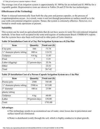 5.7 Clay pot and porous capsule irrigation in Brazil

The average cost of an irrigation system is approximately $1 300/ha for an orchard and $1 800/ha for a
vegetable garden. Representative costs are shown in Tables 24 and 25 for the two technologies.
Effectiveness of the Technology
Water is released automatically from both the clay pots and porous capsules, as the process of
evapotranspiration occurs. As a result, water is not lost through percolation or surface runoff as is the
case with conventional irrigation systems. Hence, the system is extremely effective. However, it is
limited to small-scale operations at present.
Suitability
This system can be used on agricultural plots that do not have access to water for conventional irrigation
methods. It has been well accepted in the semi-arid regions of northeastern Brazil. EMBRAPA reports
that the systems have also been well received in other parts of Latin America.
Table 24 Installation Costs of a Clay Pot Irrigation System on a 0.2 ha Plot
               Item          Quantity Total cost ($)
Clay pots                       166        73.78
½" diameter plastic tubing     800 m      118.52
Tailpiece                      0.8 kg      11.85
Float                             7         5.19
Labor (digging)            12 person-days  35.56
Other                                      22.52
Total                                     267.42

Table 25 Installation Cost of a Porous Capsule Irrigation System on a 1 ha Plot
            Item             Quantity Total cost ($)
Porous pots                      2500      745.00
½" diameter plastic tubing     2500 m      815.00
1" diameter                     100 m       23.00
plastic tubing
Tailpiece                        4 kg       60.00
Labor                      50 person-days  150.00
Total                                     1793.00

Advantages
        • This technology results in an economical use of water, since losses due to percolation and
        surface runoff are eliminated.
        • Water is distributed evenly through the soil, which is highly conducive to plant growth.



 http://www.oas.org/usde/publications/Unit/oea59e/ch38.htm (4 of 6) [4/14/2000 12:38:23 PM]
 