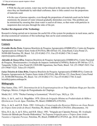 5.7 Clay pot and porous capsule irrigation in Brazil

Disadvantages
        • With the clay pot system, water may not be released at the same rate from all the pots;
        since they are handmade by individual craftsmen, there is little control over the proportions
        of materials used.
        • In the case of porous capsules, even though the proportions of materials used can be better
        monitored, the amount of water released gradually diminishes over time. This problem can
        be minimized by ensuring that clean water is used at all times, so that water with particles in
        suspension does not pass through the sides of the pot.
Further Development of the Technology
Research is being carried out to increase the useful life of the system for producers in rural areas, and to
develop economical variations of this technology that can be used commercially.
Information Sources
Contacts
Everaldo Rocha Porto, Empresa Brasileira de Pesquisa Agropecuária (EMBRAPA), Centro de Pesquisa
Agropecuaria do Trópico Semi-Arido (CPATSA), BR-428 km 152, Zona Rural, Caixa Postal 23,
56300-000 Petrolina, PE, Brasil. Tel. (55-81)862-1711. Fax (55-81)862-1744. E-mail:
erporto@cpatsa.embrapa.br.
Aderaldo de Souza Silva, Empresa Brasileira de Pesquisa Agropecuaria (EMBRAPA), Centro Nacional
de Pesquisa, Monitoramento e Avaliação do Impacto Ambiental (CNPMA), Rodovia SP-340 km 127.5,
Tanquinho Velho, Caixa Postal 69,13820-000 Jaguariuna, Sao Paulo, Brasil. Tel. (55-198)67-5633. Fax
(55-198)67-5225. Telex (55-19)2655.
Luiza Teixeira de Lima Brito, Empresa Brasileira de Pesquisa Agropecuaria (EMBRAPA), Centro de
Pesquisa Agropecuaria do Tropico Semi-Arido (CPATSA), BR-428 km 152, Zona Rural, Caixa Postal
23, 56300-000 Petrolina, PE, Brasil. Tel. (55-81)862-1711. Fax (55-81)862-1744. E-mail:
luizatlb@cpatsa.embrapa.br.
Bibliography
Díaz Santos, Ebis. 1977. Determinación de la Evapotranspiración en Trigo Mediante Riego por Succión.
Chapingo, México, Colegio de Postgraduados de Chapingo.
Modal, R.C. 1978. "Pitcher Farming is Economical," World Crops, 30(3), p. 124.
Silva, A. de S., and A.A. Magalhães. 1978. Efeito da Irrigação Mínima na Produtividade de Milho e
Eficiência no Uso de Água. Petrolina, PE, Brasil, EMBRAPA-CPATSA.
Silva, A. de S. and E.R. Porto. 1982. Utilização e Conservação dos Recursos Hídricos em Áreas Rurais
do Trópico Semi-árido do Brasil, Petrolina, PE, Brasil, EMBRAPA-CPATSA. (Documentos, 14)
Silva, D.A. da, A. de S. Silva, and H.R. Gheyi. 1981. "Irrigação por Cápsulas Porosas. III: Avaliação
Técnica do Método por Pressão Hidrostática." In Pequena Irrigação para o Trópico Semi-Arido:
Vazantes e Cápsulas Porosas. Petrolina, PE, Brasil, EMBRAPA-CPATSA. pp. 20-42. (Boletim de


 http://www.oas.org/usde/publications/Unit/oea59e/ch38.htm (5 of 6) [4/14/2000 12:38:23 PM]
 