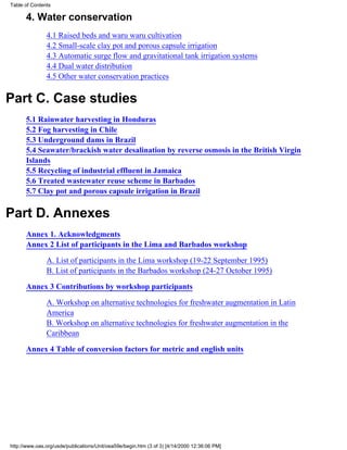 Table of Contents

      4. Water conservation
               4.1 Raised beds and waru waru cultivation
               4.2 Small-scale clay pot and porous capsule irrigation
               4.3 Automatic surge flow and gravitational tank irrigation systems
               4.4 Dual water distribution
               4.5 Other water conservation practices


Part C. Case studies
      5.1 Rainwater harvesting in Honduras
      5.2 Fog harvesting in Chile
      5.3 Underground dams in Brazil
      5.4 Seawater/brackish water desalination by reverse osmosis in the British Virgin
      Islands
      5.5 Recycling of industrial effluent in Jamaica
      5.6 Treated wastewater reuse scheme in Barbados
      5.7 Clay pot and porous capsule irrigation in Brazil


Part D. Annexes
      Annex 1. Acknowledgments
      Annex 2 List of participants in the Lima and Barbados workshop

               A. List of participants in the Lima workshop (19-22 September 1995)
               B. List of participants in the Barbados workshop (24-27 October 1995)

      Annex 3 Contributions by workshop participants
               A. Workshop on alternative technologies for freshwater augmentation in Latin
               America
               B. Workshop on alternative technologies for freshwater augmentation in the
               Caribbean

      Annex 4 Table of conversion factors for metric and english units




http://www.oas.org/usde/publications/Unit/oea59e/begin.htm (3 of 3) [4/14/2000 12:36:06 PM]
 