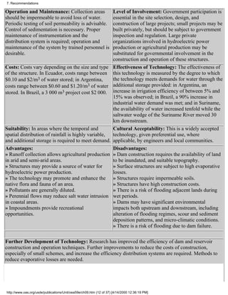 7. Recommendations

Operation and Maintenance: Collection areas                          Level of Involvement: Government participation is
should be impermeable to avoid loss of water.                        essential in the site selection, design, and
Periodic testing of soil permeability is advisable.                  construction of large projects; small projects may be
Control of sedimentation is necessary. Proper                        built privately, but should be subject to government
maintenance of instrumentation and the                               inspection and regulation. Large private
distribution system is required; operation and                       organizations involved in hydroelectric power
maintenance of the system by trained personnel is                    production or agricultural production may be
desirable.                                                           substituted for governmental involvement in the
                                                                     construction and operation of these structures.
Costs: Costs vary depending on the size and type                     Effectiveness of Technology: The effectiveness of
of the structure. In Ecuador, costs range between                    this technology is measured by the degree to which
$0.10 and $2/m3 of water stored; in Argentina,                       the technology meets demands for water through the
costs range between $0.60 and $1.20/m3 of water                      additional storage provided: in Argentina, an
stored. In Brazil, a 3 000 m3 project cost $2 000.                   increase in irrigation efficiency of between 5% and
                                                                     15% was observed; in Brazil, a 90% increase in
                                                                     industrial water demand was met; and in Suriname,
                                                                     the availability of water increased tenfold while the
                                                                     saltwater wedge of the Suriname River moved 30
                                                                     km downstream.
Suitability: In areas where the temporal and                         Cultural Acceptability: This is a widely accepted
spatial distribution of rainfall is highly variable,                 technology, given preferential use, where
and additional storage is required to meet demand.                   applicable, by engineers and local communities.
Advantages:                                                          Disadvantages:
» Runoff collection allows agricultural production                   » Dam construction requires the availability of land
in arid and semi-arid areas.                                         to be inundated, and suitable topography.
» Structures may provide a source of water for                       » Surface structures are subject to high evaporative
hydroelectric power production.                                      losses.
» The technology may promote and enhance the                         » Structures require impermeable soils.
native flora and fauna of an area.                                   » Structures have high construction costs.
» Pollutants are generally diluted.                                  » There is a risk of flooding adjacent lands during
» Perennial flows may reduce salt water intrusion                    wet periods.
in coastal areas.                                                    » Dams may have significant environmental
» Impoundments provide recreational                                  impacts both upstream and downstream, including
opportunities.                                                       alteration of flooding regimes, scour and sediment
                                                                     deposition patterns, and micro-climatic conditions.
                                                                     » There is a risk of flooding due to dam failure.

Further Development of Technology: Research has improved the efficiency of dam and reservoir
construction and operation techniques. Further improvements to reduce the costs of construction,
especially of small schemes, and increase the efficiency distribution systems are required. Methods to
reduce evaporative losses are needed.




http://www.oas.org/usde/publications/Unit/oea59e/ch09.htm (12 of 37) [4/14/2000 12:36:19 PM]
 