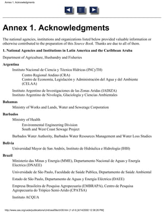 Annex 1. Acknowledgments




Annex 1. Acknowledgments
The national agencies, institutions and organizations listed below provided valuable information or
otherwise contributed to the preparation of this Source Book. Thanks are due to all of them.
1. National Agencies and Institutions in Latin America and the Caribbean Aruba
Department of Agriculture, Husbandry and Fisheries
Argentina
     Instituto Nacional de Ciencia y Técnica Hídricas (INCyTH)
            Centro Regional Andino (CRA)
            Centro de Economía, Legislación y Administración del Agua y del Ambiente
            (CELAA)
       Instituto Argentino de Investigaciones de las Zonas Aridas (IADIZA)
       Instituto Argentino de Nivología, Glaciología y Ciencias Ambientales
Bahamas
    Ministry of Works and Lands, Water and Sewerage Corporation
Barbados
     Ministry of Health
           Environmental Engineering Division
           South and West Coast Sewage Project
       Barbados Water Authority, Barbados Water Resources Management and Water Loss Studies
Bolivia
      Universidad Mayor de San Andrés, Instituto de Hidráulica e Hidrología (IHH)
Brazil
      Ministerio das Minas y Energia (MME), Departamento Nacional de Aguas y Energía
      Electrica (DNAEE)
       Universidade de São Paulo, Faculdade de Saúde Publica, Departamento de Saúde Ambiental
       Estado de São Paulo, Departamento de Aguas y Energia Eléctrica (DAEE)
       Empresa Brasileira de Pesquisa Agropecuaria (EMBRAPA), Centro de Pesquisa
       Agropecuaria do Trópico Semi-Arido (CPATSA)
       Instituto ACQUA


 http://www.oas.org/usde/publications/Unit/oea59e/ch39.htm (1 of 4) [4/14/2000 12:38:26 PM]
 