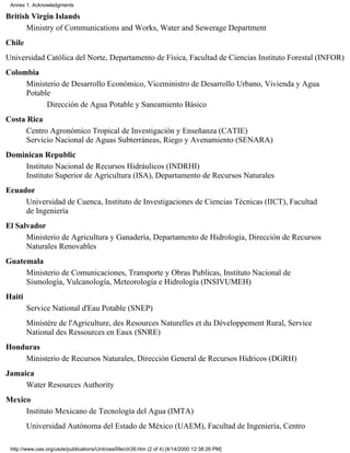 Annex 1. Acknowledgments

British Virgin Islands
      Ministry of Communications and Works, Water and Sewerage Department
Chile
Universidad Católica del Norte, Departamento de Física, Facultad de Ciencias Instituto Forestal (INFOR)
Colombia
     Ministerio de Desarrollo Económico, Viceministro de Desarrollo Urbano, Vivienda y Agua
     Potable
           Dirección de Agua Potable y Saneamiento Básico
Costa Rica
      Centro Agronómico Tropical de Investigación y Enseñanza (CATIE)
      Servicio Nacional de Aguas Subterráneas, Riego y Avenamiento (SENARA)
Dominican Republic
    Instituto Nacional de Recursos Hidráulicos (INDRHI)
    Instituto Superior de Agricultura (ISA), Departamento de Recursos Naturales
Ecuador
     Universidad de Cuenca, Instituto de Investigaciones de Ciencias Técnicas (IICT), Facultad
     de Ingeniería
El Salvador
      Ministerio de Agricultura y Ganadería, Departamento de Hidrología, Dirección de Recursos
      Naturales Renovables
Guatemala
     Ministerio de Comunicaciones, Transporte y Obras Publicas, Instituto Nacional de
     Sismología, Vulcanología, Meteorología e Hidrología (INSIVUMEH)
Haiti
        Service National d'Eau Potable (SNEP)
        Ministère de l'Agriculture, des Resources Naturelles et du Développement Rural, Service
        National des Ressources en Eaux (SNRE)
Honduras
    Ministerio de Recursos Naturales, Dirección General de Recursos Hídricos (DGRH)
Jamaica
     Water Resources Authority
Mexico
     Instituto Mexicano de Tecnología del Agua (IMTA)
        Universidad Autónoma del Estado de México (UAEM), Facultad de Ingeniería, Centro

 http://www.oas.org/usde/publications/Unit/oea59e/ch39.htm (2 of 4) [4/14/2000 12:38:26 PM]
 