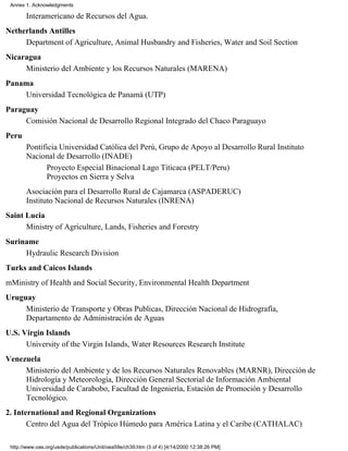 Annex 1. Acknowledgments

       Interamericano de Recursos del Agua.
Netherlands Antilles
     Department of Agriculture, Animal Husbandry and Fisheries, Water and Soil Section
Nicaragua
     Ministerio del Ambiente y los Recursos Naturales (MARENA)
Panama
    Universidad Tecnológica de Panamá (UTP)
Paraguay
     Comisión Nacional de Desarrollo Regional Integrado del Chaco Paraguayo
Peru
       Pontificia Universidad Católica del Perú, Grupo de Apoyo al Desarrollo Rural Instituto
       Nacional de Desarrollo (INADE)
             Proyecto Especial Binacional Lago Titicaca (PELT/Peru)
             Proyectos en Sierra y Selva
       Asociación para el Desarrollo Rural de Cajamarca (ASPADERUC)
       Instituto Nacional de Recursos Naturales (INRENA)
Saint Lucia
      Ministry of Agriculture, Lands, Fisheries and Forestry
Suriname
     Hydraulic Research Division
Turks and Caicos Islands
mMinistry of Health and Social Security, Environmental Health Department
Uruguay
     Ministerio de Transporte y Obras Publicas, Dirección Nacional de Hidrografía,
     Departamento de Administración de Aguas
U.S. Virgin Islands
      University of the Virgin Islands, Water Resources Research Institute
Venezuela
     Ministerio del Ambiente y de los Recursos Naturales Renovables (MARNR), Dirección de
     Hidrología y Meteorología, Dirección General Sectorial de Información Ambiental
     Universidad de Carabobo, Facultad de Ingeniería, Estación de Promoción y Desarrollo
     Tecnológico.
2. International and Regional Organizations
       Centro del Agua del Trópico Húmedo para América Latina y el Caribe (CATHALAC)

 http://www.oas.org/usde/publications/Unit/oea59e/ch39.htm (3 of 4) [4/14/2000 12:38:26 PM]
 