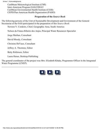 Annex 1. Acknowledgments

       Caribbean Meteorological Institute (CMI)
       Inter-American Program OAS/CIDIAT
       Caribbean Environmental Health Institute (CEHI)
       CEPIS/Pan-American Health Organization (PAHO)
                                                Preparation of the Source Book
The following persons of the Unit of Sustainable Development and Environment of the General
Secretariat of the OAS participated in the preparation of this Source Book:
      Newton V. Cordeiro, Chief, Geographic Area, South America
       Nelson da Franca Ribeiro dos Anjos, Principal Water Resources Specialist
       Jorge Marban, Consultant
       David Moody, Consultant
       Christine DeVaux, Consultant
       Jeffrey A. Thornton, Editor
       Betty Robinson, Editor
       Laura Haran, Desktop Publishing
The general coordinator of the project was Mrs. Elizabeth Khaka, Programme Officer in the Integrated
Water Programme (UNEP).




 http://www.oas.org/usde/publications/Unit/oea59e/ch39.htm (4 of 4) [4/14/2000 12:38:26 PM]
 