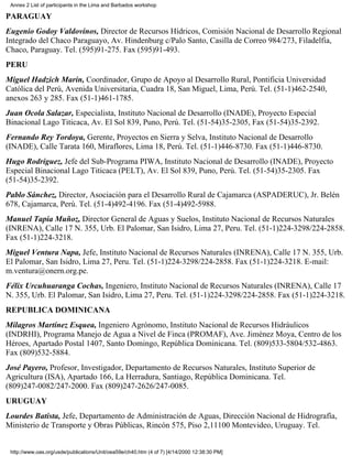 Annex 2 List of participants in the Lima and Barbados workshop

PARAGUAY
Eugenio Godoy Valdovinos, Director de Recursos Hídricos, Comisión Nacional de Desarrollo Regional
Integrado del Chaco Paraguayo, Av. Hindenburg c/Palo Santo, Casilla de Correo 984/273, Filadelfia,
Chaco, Paraguay. Tel. (595)91-275. Fax (595)91-493.
PERU
Miguel Hadzich Marín, Coordinador, Grupo de Apoyo al Desarrollo Rural, Pontificia Universidad
Católica del Perú, Avenida Universitaria, Cuadra 18, San Miguel, Lima, Perú. Tel. (51-1)462-2540,
anexos 263 y 285. Fax (51-1)461-1785.
Juan Ocola Salazar, Especialista, Instituto Nacional de Desarrollo (INADE), Proyecto Especial
Binacional Lago Titicaca, Av. El Sol 839, Puno, Perú. Tel. (51-54)35-2305, Fax (51-54)35-2392.
Fernando Rey Tordoya, Gerente, Proyectos en Sierra y Selva, Instituto Nacional de Desarrollo
(INADE), Calle Tarata 160, Miraflores, Lima 18, Perú. Tel. (51-1)446-8730. Fax (51-1)446-8730.
Hugo Rodríguez, Jefe del Sub-Programa PIWA, Instituto Nacional de Desarrollo (INADE), Proyecto
Especial Binacional Lago Titicaca (PELT), Av. El Sol 839, Puno, Perú. Tel. (51-54)35-2305. Fax
(51-54)35-2392.
Pablo Sánchez, Director, Asociación para el Desarrollo Rural de Cajamarca (ASPADERUC), Jr. Belén
678, Cajamarca, Perú. Tel. (51-4)492-4196. Fax (51-4)492-5988.
Manuel Tapia Muñoz, Director General de Aguas y Suelos, Instituto Nacional de Recursos Naturales
(INRENA), Calle 17 N. 355, Urb. El Palomar, San Isidro, Lima 27, Peru. Tel. (51-1)224-3298/224-2858.
Fax (51-1)224-3218.
Miguel Ventura Napa, Jefe, Instituto Nacional de Recursos Naturales (INRENA), Calle 17 N. 355, Urb.
El Palomar, San Isidro, Lima 27, Peru. Tel. (51-1)224-3298/224-2858. Fax (51-1)224-3218. E-mail:
m.ventura@onern.org.pe.
Félix Urcuhuaranga Cochas, Ingeniero, Instituto Nacional de Recursos Naturales (INRENA), Calle 17
N. 355, Urb. El Palomar, San Isidro, Lima 27, Peru. Tel. (51-1)224-3298/224-2858. Fax (51-1)224-3218.
REPUBLICA DOMINICANA
Milagros Martínez Esquea, Ingeniero Agrónomo, Instituto Nacional de Recursos Hidráulicos
(INDRHI), Programa Manejo de Agua a Nivel de Finca (PROMAF), Ave. Jiménez Moya, Centro de los
Héroes, Apartado Postal 1407, Santo Domingo, República Dominicana. Tel. (809)533-5804/532-4863.
Fax (809)532-5884.
José Payero, Profesor, Investigador, Departamento de Recursos Naturales, Instituto Superior de
Agricultura (ISA), Apartado 166, La Herradura, Santiago, República Dominicana. Tel.
(809)247-0082/247-2000. Fax (809)247-2626/247-0085.
URUGUAY
Lourdes Batista, Jefe, Departamento de Administración de Aguas, Dirección Nacional de Hidrografía,
Ministerio de Transporte y Obras Públicas, Rincón 575, Piso 2,11100 Montevideo, Uruguay. Tel.


 http://www.oas.org/usde/publications/Unit/oea59e/ch40.htm (4 of 7) [4/14/2000 12:38:30 PM]
 