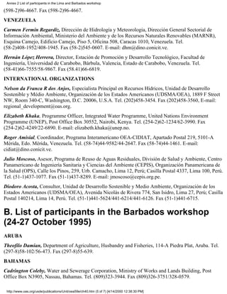 Annex 2 List of participants in the Lima and Barbados workshop

(598-2)96-4667. Fax (598-2)96-4667.
VENEZUELA
Carmen Fermín Regardiz, Dirección de Hidrología y Meteorología, Dirección General Sectorial de
Información Ambiental, Ministerio del Ambiente y de los Recursos Naturales Renovables (MARNR),
Esquina Camejo, Edificio Camejo, Piso 5, Oficina 508, Caracas 1010, Venezuela. Tel.
(58-2)408-1952/408-1945. Fax (58-2)545-0607. E-mail: dhm@dino.conicit.ve.
Hernán López Herrera, Director, Estación de Promoción y Desarrollo Tecnológico, Facultad de
Ingeniería, Universidad de Carabobo, Bárbula, Valencia, Estado de Carabobo, Venezuela. Tel.
(58-41)66-7555/58-9867. Fax (58.41)66-6819.
INTERNATIONAL ORGANIZATIONS
Nelson da Franca R dos Anjos, Especialista Principal en Recursos Hídricos, Unidad de Desarrollo
Sostenible y Médio Ambiente, Organización de los Estados Americanos (UDSMA/OEA), 1889 F Street
NW, Room 340-C, Washington, D.C. 20006, U.S.A. Tel. (202)458-3454. Fax (202)458-3560, E-mail:
regional_development@oas.org.
Elizabeth Khaka, Programme Officer, Integrated Water Programme, United Nations Environment
Programme (UNEP), Post Office Box 30552, Nairobi, Kenya. Tel. (254-2)62-1234/62-3990. Fax
(254-2)62-4249/22-6890. E-mail: elizabeth.khaka@unep.no.
Roger Amisial, Coordinador, Programa Interamericano OEA-CIDIAT, Apartado Postal 219, 5101-A
Mérida, Edo. Mérida, Venezuela. Tel. (58-74)44-9582/44-2647. Fax (58-74)44-1461. E-mail:
cidiat@dino.conicit.ve.
Julio Moscoso, Asesor, Programa de Reuso de Aguas Residuales, División de Salud y Ambiente, Centro
Panamericano de Ingeniería Sanitaria y Ciencias del Ambiente (CEPIS), Organización Panamericana de
la Salud (OPS), Calle los Pinos, 259, Urb. Camacho, Lima 12, Perú; Casilla Postal 4337, Lima 100, Perú.
Tel. (51-1)437-1077. Fax (51-1)437-8289. E-mail: jmoscoso@cepis.org.pe.
Diodoro Acosta, Consultor, Unidad de Desarrollo Sostenible y Medio Ambiente, Organización de los
Estados Americanos (UDSMA/OEA), Avenida Nicolás de Rivera 774, San Isidro, Lima 27, Perú; Casilla
Postal 140214, Lima 14, Perú. Tel. (51-1)441-5624/441-6214/441-6126. Fax (51-1)441-6715.

B. List of participants in the Barbados workshop
(24-27 October 1995)
ARUBA
Theofilo Damian, Department of Agriculture, Husbandry and Fisheries, 114-A Piedra Plat, Aruba. Tel.
(297-8)58-102/56-473. Fax (297-8)55-639.
BAHAMAS
Cadrington Coleby, Water and Sewerage Corporation, Ministry of Works and Lands Building, Post
Office Box N3905, Nassau, Bahamas. Tel. (809)323-3944. Fax (809)326-3751/328-0579.

 http://www.oas.org/usde/publications/Unit/oea59e/ch40.htm (5 of 7) [4/14/2000 12:38:30 PM]
 