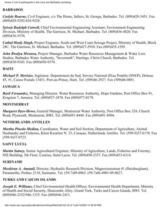 Annex 2 List of participants in the Lima and Barbados workshop


BARBADOS
Carlyle Bourne, Civil Engineer, c/o The Home, Salters, St. George, Barbados. Tel. (809)428-3451. Fax
(809)429-5292/424-9228.
Sylvan Rudolph Catwell, Chief Environmental Engineering Assistant, Environment Engineering
Division, Ministry of Health, The Garrison, St. Michael, Barbados. Tel. (809)436-4820. Fax
(809)436-5570.
Cathal Healy Singh, Project Engineer, South and West Coast Sewage Project, Ministry of Health, Block
28C, The Garrison, St. Michael, Barbados. Tel. (809)427-5910. Fax (809)435-1595.
John Bwalya Mwansa, Project Manager, Barbados Water Resources Management & Water Loss
Studies, Barbados Water Authority, "Invermark", Hastings, Christ Church, Barbados. Tel.
(809)430-9343. Fax (809)430-9374.
HAITI
Michael P. Merisier, Ingénieur, Departement du Sud, Service National d'Eau Potable (SNEP), Delmas
45, #1, Caisse Postale 13431, Port-au-Prince, Haiti. Tel. (509)46-2927. Fax (509)46-0881.
JAMAICA
Basil Fernandez, Managing Director, Water Resources Authority, Hope Gardens, Post Office Box 91,
Kingston 7, Jamaica. Tel. (809)927-1878. Fax (809)977-0179.
MONTSERRAT
Margaret Dyer-Howe, General Manager, Montserrat Water Authority, Post Office Box 324, Church
Road, Plymouth, Montserrat, BWI. Tel. (809)491-8440. Fax (809)491-4904.
NETHERLANDS ANTILLES
Martha Pinedo-Medina, Coordinator, Water and Soil Section, Department of Agriculture, Animal
Husbandry and Fisheries, Klein Kwartier N. 33, Curaçao, Netherlands Antilles. Tel. (599-9)37-6170. Fax
(599-9)37-0723.
SAINT LUCIA
Martin Satney, Senior Agricultural Engineer, Ministry of Agriculture, Lands, Fisheries and Forestry,
NIS Building, 5th Floor, Castries, Saint Lucia. Tel. (809)450-2337. Fax (809)453-6314.
SURINAME
Moekiran A. Amatali, Director, Hydraulic Research Division, Magnesiumstraat 41 (Duisburglaan),
Paramaribo, Posbus 2110, Suriname. Tel. (59-7)49-0963. (59-7)46-4901/49-0627.
TURKS AND CAICOS ISLANDS
Joseph E. Williams, Chief Environmental Health Officer, Environmental Health Department, Ministry
of Health and Social Security, Duncombe Alley, Grand Turk, Turks and Caicos Islands, BWI. Tel.
(809)946-2152/946-1335. Fax (809)946-2411.

 http://www.oas.org/usde/publications/Unit/oea59e/ch40.htm (6 of 7) [4/14/2000 12:38:30 PM]
 