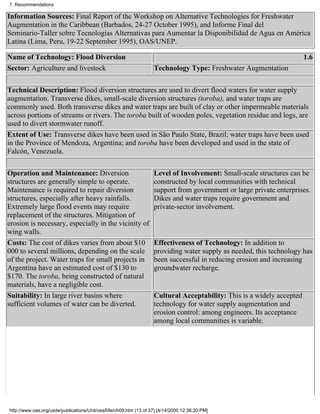 7. Recommendations

Information Sources: Final Report of the Workshop on Alternative Technologies for Freshwater
Augmentation in the Caribbean (Barbados, 24-27 October 1995), and Informe Final del
Seminario-Taller sobre Tecnologías Alternativas para Aumentar la Disponibilidad de Agua en América
Latina (Lima, Peru, 19-22 September 1995), OAS/UNEP.

Name of Technology: Flood Diversion                                                                                    1.6
Sector: Agriculture and livestock                                  Technology Type: Freshwater Augmentation


Technical Description: Flood diversion structures are used to divert flood waters for water supply
augmentation. Transverse dikes, small-scale diversion structures (toroba), and water traps are
commonly used. Both transverse dikes and water traps are built of clay or other impermeable materials
across portions of streams or rivers. The toroba built of wooden poles, vegetation residue and logs, are
used to divert stormwater runoff.
Extent of Use: Transverse dikes have been used in São Paulo State, Brazil; water traps have been used
in the Province of Mendoza, Argentina; and toroba have been developed and used in the state of
Falcón, Venezuela.

Operation and Maintenance: Diversion                               Level of Involvement: Small-scale structures can be
structures are generally simple to operate.                        constructed by local communities with technical
Maintenance is required to repair diversion                        support from government or large private enterprises.
structures, especially after heavy rainfalls.                      Dikes and water traps require government and
Extremely large flood events may require                           private-sector involvement.
replacement of the structures. Mitigation of
erosion is necessary, especially in the vicinity of
wing walls.
Costs: The cost of dikes varies from about $10                     Effectiveness of Technology: In addition to
000 to several millions, depending on the scale                    providing water supply as needed, this technology has
of the project. Water traps for small projects in                  been successful in reducing erosion and increasing
Argentina have an estimated cost of $130 to                        groundwater recharge.
$170. The toroba, being constructed of natural
materials, have a negligible cost.
Suitability: In large river basins where                           Cultural Acceptability: This is a widely accepted
sufficient volumes of water can be diverted.                       technology for water supply augmentation and
                                                                   erosion control: among engineers. Its acceptance
                                                                   among local communities is variable.




http://www.oas.org/usde/publications/Unit/oea59e/ch09.htm (13 of 37) [4/14/2000 12:36:20 PM]
 