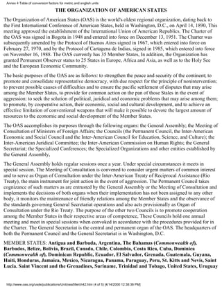 Annex 4 Table of conversion factors for metric and english units

                                  THE ORGANIZATION OF AMERICAN STATES
The Organization of American States (OAS) is the world's oldest regional organization, dating back to
the First International Conference of American States, held in Washington, D.C., on April 14, 1890, This
meeting approved the establishment of the International Union of American Republics. The Charter of
the OAS was signed in Bogota in 1948 and entered into force on December 13, 1951. The Charter was
subsequently amended by the Protocol of Buenos Aires signed in 1967, which entered into force on
February 27, 1970, and by the Protocol of Cartagena de Indias, signed in 1985, which entered into force
on November 16, 1988. The OAS currently has 35 Member States, In addition, the Organization has
granted Permanent Observer status to 25 States in Europe, Africa and Asia, as well as to the Holy See
and the European Economic Community.
The basic purposes of the OAS are as follows: to strengthen the peace and security of the continent; to
promote and consolidate representative democracy, with due respect for the principle of nonintervention;
to prevent possible causes of difficulties and to ensure the pacific settlement of disputes that may arise
among the Member Slates, to provide for common action on the pan of those Stales in the event of
aggression: to seek the solution of political, juridical and economic problems that may arise among them;
to promote, by cooperative action, their economic, social and cultural development, and to achieve an
effective limitation of conventional weapons that will make it possible to devote the largest amount of
resources to the economic and social development of the Member States.
The OAS accomplishes its purposes through the following organs: the General Assembly; the Meeting of
Consultation of Ministers of Foreign Affairs; the Councils (the Permanent Council, the Inter-American
Economic and Social Council and the Inter-American Council for Education, Science, and Culture); the
Inter-American Juridical Committee; the Inter-American Commission on Human Rights; the General
Secretariat; the Specialized Conferences; the Specialized Organizations and other entities established by
the General Assembly,
The General Assembly holds regular sessions once a year. Under special circumstances it meets in
special session. The Meeting of Consultation is convened to consider urgent matters of common interest
and to serve as Organ of Consultation under the Inter-American Treaty of Reciprocal Assistance (Rio
Treaty), the main instrument for joint action in the event of aggression. The Permanent Council takes
cognizance of such matters as are entrusted by the General Assembly or the Meeting of Consultation and
implements the decisions of both organs when their implementation has not been assigned to any other
body, it monitors the maintenance of friendly relations among the Member States and the observance of
the standards governing General Secretariat operations and also acts provisionally as Organ of
Consultation under the Rio Treaty. The purpose of the other two Councils is to promote cooperation
among the Member States in their respective areas of competence, These Councils hold one annual
meeting and meet in special sessions when convoked in accordance with the procedures provided for in
the Charter. The General Secretariat is the central and permanent organ of the OAS. The headquarters of
both the Permanent Council and the General Secretariat is in Washington, D.C.
MEMBER STATES: Antigua and Barbuda, Argentina, The Bahamas (Commonwealth of),
Barbados, Belize, Bolivia, Brazil, Canada, Chile, Colombia, Costa Rica, Cuba, Dominica
(Commonwealth of), Dominican Republic, Ecuador, El Salvador, Grenada, Guatemala, Guyana,
Haiti, Honduras, Jamaica, Mexico, Nicaragua, Panama, Paraguay, Peru, St. Kitts and Nevis, Saint
Lucia. Saint Vincent and the Grenadines, Suriname, Trinidad and Tobago, United States, Uruguay


 http://www.oas.org/usde/publications/Unit/oea59e/ch42.htm (4 of 5) [4/14/2000 12:38:36 PM]
 