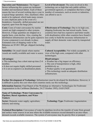 7. Recommendations

Operation and Maintenance: The biggest                             Level of Involvement: The costs involved in this
factors influencing this system are inclement                      technology are so high that only public utilities,
weather and mechanical failure. Each of these                      government agencies, or companies that have a high
causes the loss of several working days a year in                  number of consumers, such as resorts or industries,
a typical barge operation. Also, machinery often                   can afford to use it.
needs to be replaced, which leads many owners
to carry duplicate parts in the event of a
breakdown. Generally, skilled personnel are not
required, apart from the barge pilot.
Costs: Costs of water conveyance by marine                         Effectiveness of Technology: Due to its high cost,
vessels are high compared to other systems.                        shipping freshwater has had mixed results. Some
However, if large quantities are shipped on a                      countries have had less expensive and better results
regular basis, costs decline. Also, creating the                   with desalination while other countries have found it
distribution infrastructure can be quite expensive                 less costly to build the necessary infrastructure to
if some component is not already in place.                         supply all their domestic water needs by transported
Estimated costs of shipping water to the                           water.
Bahamas are $5.80/1 000 gal. shipped (including
fuel).
Suitability: On small islands where marine                         Cultural Acceptability: Not widely acceptable, in
vessels are readily available and water is scarce.                 view of the high costs, compared with other
                                                                   technologies.
Advantages:                                                        Disadvantages:
» This technology has a short start-up time (3-6                   » Weather has a big impact on efficiency.
months).                                                           » The cost of transportation is high, often
» It does not require highly skilled personnel.                    prohibitively so.
» It is not as expensive as desalination plants.                   » Product quality is not guaranteed.
                                                                   » This technology needs an adequate distribution
                                                                   infrastructure.

Further Development of Technology: Infrastructure must be developed for distribution. However, it
is difficult to justify this cost when most countries rarely use this technology.
Information Sources: Final Report of the Workshop on Alternative Technologies for Freshwater
Augmentation in the Caribbean (Barbados, 24-27 October 1995), OAS/UNEP.

Name of Technology: Water Conveyance by                                                                                1.8
Pipelines, Rural Aqueducts, and Water
Tankers
Sector: Domestic water supply; agriculture;                          Technology Type: Freshwater Augmentation
industry and mining

Technical Description: Conveyance of water by pipelines involves the transfer of water from ground
and surface water sources in an area where the available resources exceed demand to an area where
demand exceeds available resources. The system of conveyance may be gravity-flow or pumped.

http://www.oas.org/usde/publications/Unit/oea59e/ch09.htm (15 of 37) [4/14/2000 12:36:20 PM]
 