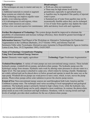 7. Recommendations

Advantages:                                                        Disadvantages:
» The techniques are easy to master and easy to                    » Wells are often not maintained.
operate.                                                           » There may be high nitrate levels in the
» Additional materials to extend or augment                        groundwater, especially in agricultural areas.
these systems are relatively cheap.                                » Aquifers may be degraded if the quality of injected
» The technology can improve aquifer water                         water is poor.
quality, even reducing salinity.                                   » Sustained use of water from aquifers may not be
» It is advantageous in arid regions, where                        economically feasible unless they can be recharged.
surface water resources are scarce.                                » Use of water from aquifers may deplete the water
» It has a low cost and requires low maintenance.                  table and destroy local soils and vegetation.

Further Development of Technology: The system design should be improved to eliminate the
possibility of contamination and increase recharge efficiency; there should be greater knowledge of
sedimentation processes.
Information Sources: Final Report of the Workshop on Alternative Technologies for Freshwater
Augmentation in the Caribbean (Barbados, 24-27 October 1995), and Informe Final del
Seminario-Taller sobre Tecnologías Alternativas para Aumentar la Disponibilidad de Agua en América
Latina (Lima, Peru, 19-22 September 1995), OAS/UNEP.

Name of Technology: Groundwater Pumping                                                                             1.10
Using Non-Conventional Energy Sources
Sector: Domestic water supply; agriculture                                Technology Type: Freshwater Augmentation


Technical Description: A variety of water pumps use non-conventional energy sources. These include
hydraulic pumps, windmill-driven pumps, and photovoltaic pumps. The hydraulic pump uses the
hydrologic energy from streams. Hydraulic rams work by altering water pressures to elevate water to a
higher level. The rope pump is attached to a pipe axis, which rotates by turning a handle. Handpumps
are widely utilized and can be placed above or below ground and operate in much the same way as the
rope pump. Windmill-driven pumps use wind power to turn a rotor, which, in turn, moves the pump
pistons. Photovoltaic pumps utilize solar radiation to power the electric pump motors.
Extent of Use: Non-conventional energy sources are used throughout both Latin America and the
Caribbean to pump water. The technique used varies according to local topographical and geological
conditions. The hydraulic pump is primarily limited to high volume rivers, while the hydraulic ram,
rope pump, and windmill pump can be easily adapted to most conditions. In contrast, the photovoltaic
pump needs an area with consistent and high irradience. Honduras, with its varying terrain and high
levels of sunlight, provides ideal conditions for the use of photovoltaic pumps.




http://www.oas.org/usde/publications/Unit/oea59e/ch09.htm (18 of 37) [4/14/2000 12:36:20 PM]
 