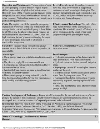7. Recommendations

Operation and Maintenance: The operation of most                          Level of Involvement: Central governments
of these pumping systems does not require highly                          have had little involvement in supporting
skilled personnel or a high level of maintenance.                         non-conventional pumping technologies. The
However, most of the systems require frequent oiling                      primary participants are local communities and
and protection of exposed metal surfaces, as well as                      NGO's, which have provided the necessary
valve cleaning. Photovoltaic systems may require new                      technical and financial support.
parts and frequent checks.
Costs: The capital cost of the hydraulic ram pump                         Effectiveness of Technology: The yield of the
increases in proportion to the size of the pump. The                      rope pump depends on the user's physical
average initial cost of a windmill pump is from $800                      condition. The windmill pump's efficiency is in
to $1 000, while the photovoltaic pump requires an                        direct proportion to the speed of the wind
initial investment of $6 000 to $ 12 000. Given the                       (higher wind speeds yield higher output).
high costs and lack of government funding for some
of these techniques, the extent of utilization is
restricted in many areas.
Suitability: In areas where conventional energy                           Cultural Acceptability: Widely accepted in
sources such as fossil fuels are scarce, expensive, or                    most rural areas.
unavailable.
Advantages:                                                               Disadvantages:
» These pumps have low installation and maintenance                       » Hydraulic pumps may suffer damage due to
costs.                                                                    their proximity to river beds and currents.
» They have a negligible environmental impact.                            » Hydraulic rams are limited to small irrigation
» Rope pumps do not require skilled labor and have                        areas.
low contamination levels.                                                 » Rope pumps cannot lift water higher than the
» Windmill-driven pumps are easy to install and can                       surface of the well.
withstand inclement weather.                                              » Windmill-driven pumps cannot easily extract
» Photovoltaic pumps are easy to install, reliable,                       water from depths greater than 20 m.
long-lasting, and adaptable, having low maintenance                       » Replacement parts for photovoltaic systems
and a readily available energy source.                                    are usually imported, making repairs difficult
                                                                          and costly.
                                                                          » Initial and maintenance costs of photovoltaic
                                                                          pumps are high.

Further Development of Technology: People should be trained in the use and maintenance of these
pumps; the design of the connections should be improved; quality control mechanisms should be
developed; and corrosion resistance of exposed parts needs to be enhanced.
Information Sources: Final Report of the Workshop on Alternative Technologies for Freshwater
Augmentation in the Caribbean (Barbados, 24-27 October, 1995), and Informe Final del
Seminario-Taller sobre Tecnologías Alternativas para Aumentar la Disponibilidad de Agua en América
Latina (Lima, Peru, 19-22 September 1995), OAS/UNEP.

Name of Technology: Desalination by Reverse                                                                             2.1
Osmosis


http://www.oas.org/usde/publications/Unit/oea59e/ch09.htm (19 of 37) [4/14/2000 12:36:20 PM]
 