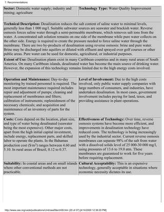 7. Recommendations

Sector: Domestic water supply; industry and                        Technology Type: Water Quality Improvement
mining; agriculture

Technical Description: Desalination reduces the salt content of saline water to minimal levels,
generally less than 1 000 mg/l. Suitable saltwater sources are seawater and brackish water. Reverse
osmosis forces saline water through a semi-permeable membrane, which removes salt ions from the
water. A concentrated salt solution remains on one side of the membrane while pure water collects on
the other side. Energy is required to create the pressure needed to force saline water through the
membrane. There are two by-products of desalination using reverse osmosis: brine and pure water.
Brine may be discharged into aquifers or diluted with effluent and sprayed over golf courses or other
public areas. Pure water can be used for domestic, agricultural, or industrial purposes.
Extent of Use: Desalination plants exist in many Caribbean countries and in many rural areas of South
America. On many Caribbean islands, desalinated water has become the main source of drinking water.
However, the expansion of this technology remains limited due to the high energy costs involved.

Operation and Maintenance: Day-to-day                              Level of Involvement: Due to the high costs
monitoring by trained personnel is required. The                   involved, only public water supply companies with
most important maintenance required includes                       large numbers of consumers, and industries, have
repair and adjustment of pumps; cleaning and                       undertaken desalination. In most cases, government
replacement of membranes and filters;                              involvement includes paying for land, taxes, and
calibration of instruments; replenishment of the                   providing assistance in plant operations.
necessary chemicals; and acquisition and
maintenance of an inventory of parts for the
system.
Costs: Costs depend on the location, plant size,   Effectiveness of Technology: Over time, reverse
and type of water being desalinated (seawater      osmosis systems have become more efficient, and
being the most expensive). Other major costs,      improvements in desalination technology have
apart from the high initial capital investment,    reduced costs. The technology is being increasingly
include energy, replacement parts, and skilled     used by the industrial sector. Current reverse osmosis
labor to operate the plants. In the Bahamas        membranes can separate 98% of the salt from water
production cost ($/m3) ranges between 4.60 and     with a dissolved solids level of 25 000-30 000 mg/l,
5.10. In rural areas of Brazil, 0.12 to 0.37.      using pressures of 13.6 to 19.0 atm. These
                                                   membranes are guaranteed to work for five years
                                                   before requiring replacement.
Suitability: In coastal areas and on small islands Cultural Acceptability: This is an expensive
where other conventional methods are not           technology, generally acceptable in situations where
practicable.                                       economic necessity dictates its use.




http://www.oas.org/usde/publications/Unit/oea59e/ch09.htm (20 of 37) [4/14/2000 12:36:20 PM]
 