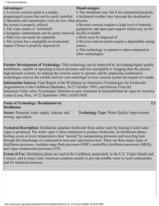 7. Recommendations

Advantages:                                                        Disadvantages:
» A reverse osmosis plant is a simple,                             » The membrane may fail if not maintained properly.
prepackaged system that can be easily installed.                   » Inclement weather may interrupt the desalination
» Operation and maintenance costs are low when                     process.
the system is properly utilized.                                   » Reverse osmosis requires a high level of material,
» The water source is "unlimited".                                 equipment, and spare part support which may not be
» Inorganic contaminants can be easily removed.                    locally available.
» Plant size can easily be expanded.                               » Brine must be disposed of.
» The system has a negligible environmental                        » Reverse osmosis plants require a dependable energy
impact if brine is properly disposed of.                           source.
                                                                   » This technology is expensive when compared to
                                                                   other technologies.

Further Development of Technology: This technology can be improved by developing higher quality
membranes, capable of operating at lower pressures and less susceptible to clogging than the present,
high pressure systems; by making the systems easier to operate; and by employing combination
technologies such as the reliable and low-cost centrifugal reverse osmosis system developed in Canada.
Information Sources: Final Report of the Workshop on Alternative Technologies for Freshwater
Augmentation in the Caribbean (Barbados, 24-27 October 1995), and Informe Final del
Seminario-Taller sobre Tecnologías Alternativas para Aumentar la Disponibilidad de Agua en América
Latina (Lima, Peru, 19-22 September 1995), OAS/UNEP.

Name of Technology: Desalination by                                                                                 2.2
Distillation
Sector: Domestic water supply; industry and                          Technology Type: Water Quality Improvement
mining; agriculture

Technical Description: Distillation separates freshwater from saline water by heating it until water
vapor is produced. The water vapor is then condensed to produce freshwater. In distillation plants,
boiling occurs at lower temperatures than "normal" by manipulating pressures and recycling heat
through the interchange of condensation heat and vaporization heat. There are three major types of
distillation processes: multiple-stage flash processes (MSF), multieffect distillation processes (MED),
and vapor compression processes (VP).
Extent of Use: Distillation plants are used in the Caribbean, particularly in the U.S. Virgin Islands and
Curaçao, and in some Latin American countries mainly to provide potable water to local communities
and for industrial purposes.




http://www.oas.org/usde/publications/Unit/oea59e/ch09.htm (21 of 37) [4/14/2000 12:36:20 PM]
 