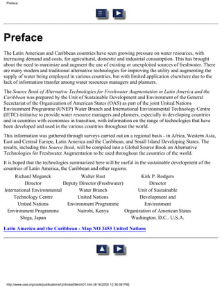 Preface




Preface
The Latin American and Caribbean countries have seen growing pressure on water resources, with
increasing demand and costs, for agricultural, domestic and industrial consumption. This has brought
about the need to maximize and augment the use of existing or unexploited sources of freshwater. There
are many modem and traditional alternative technologies for improving the utility and augmenting the
supply of water being employed in various countries, but with limited application elsewhere due to the
lack of information transfer among water resources managers and planners.
The Source Book of Alternative Technologies for Freshwater Augmentation in Latin America and the
Caribbean was prepared by the Unit of Sustainable Development and Environment of the General
Secretariat of the Organization of American States (OAS) as part of the joint United Nations
Environment Programme (UNEP) Water Branch and International Environmental Technology Centre
(IETC) initiative to provide water resource managers and planners, especially in developing countries
and in countries with economies in transition, with information on the range of technologies that have
been developed and used in the various countries throughout the world.
This information was gathered through surveys carried out on a regional basis - in Africa, Western Asia,
East and Central Europe, Latin America and the Caribbean, and Small Island Developing States. The
results, including this Source Book, will be compiled into a Global Source Book on Alternative
Technologies for Freshwater Augmentation to be used throughout the countries of the world.
It is hoped that the technologies summarized here will be useful in the sustainable development of the
countries of Latin America, the Caribbean and other regions.
     Richard Meganck                Walter Rast                 Kirk P. Rodgers
          Director          Deputy Director (Freshwater)            Director
International Environmental        Water Branch                Unit of Sustainable
     Technology Centre            United Nations                Development and
       United Nations        Environment Programme                Environment
 Environment Programme            Nairobi, Kenya         Organization of American States
        Shiga, Japan                                        Washington. D.C.. U.S.A.

Latin America and the Caribbean - Map NO 3453 United Nations




 http://www.oas.org/usde/publications/Unit/oea59e/ch01.htm [4/14/2000 12:36:08 PM]
 