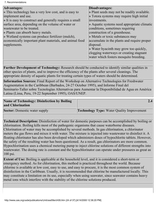 7. Recommendations

Advantages:                                                                     Disadvantages:
» This technology has a very low cost, and is easy to                           » Plant seeds may not be readily available.
implement and use.                                                              » Totora systems may require high initial
» It is easy to construct and generally requires a small                        investments.
surface area, depending on the volume of water or                               » Aquatic systems need appropriate climatic
wastewater to be treated.                                                       conditions, sometimes requiring
» Plants can absorb heavy metals.                                               construction of a greenhouse.
» Wetland systems can produce fertilizer (mulch),                               » Metals or toxic substances may
economically important plant materials, and animal food                         accumulate in the plants and require proper
supplements.                                                                    disposal.
                                                                                » Water hyacinth may grow too quickly,
                                                                                clogging waterways or creating stagnant
                                                                                water which fosters mosquito breeding.

Further Development of Technology: Research should be conducted to identify similar qualities in
other species of plants, and to improve the efficiency of the plants after several cleanings. The
appropriate density of aquatic plants for treating certain types of waters should be determined.
Information Sources: Final Report of the Workshop on Alternative Technologies for Freshwater
Augmentation in the Caribbean (Barbados, 24-27 October 1995), and Informe Final del
Seminario-Taller sobre Tecnologías Alternativas para Aumentar la Disponibilidad de Agua en América
Latina (Lima, Peru, 19-22 September 1995), OAS/UNEP.

Name of Technology: Disinfection by Boiling                                                                             2.4
and Chlorination
Sector: Domestic water supply                                        Technology Type: Water Quality Improvement


Technical Description: Disinfection of water for domestic purposes can be accomplished by boiling or
chlorination. Boiling kills most of the pathogenic organisms that cause waterborne diseases.
Chlorination of water may be accomplished by several methods. In gas chlorination, a chlorinator
meters the gas flows and mixes it with water. The mixture is injected into wastewater to disinfect it. A
floating chlorinator has also been developed which administers doses of hypochlorite tablets. However,
the safety of the resulting water has been questioned. As a result, gas chlorinators are more common.
Hypochlorination uses a chemical metering pump to inject chlorine solutions of different strengths into
wastewater. The dosing rate is constant and the hypochlorinator can operate under pressures as great as
100 psi.
Extent of Use: Boiling is applicable at the household level, and it is considered a short-term or
emergency method. As for chlorination, this method is practiced throughout the world. Because
chlorine is available at low cost, easy to use, and easy to procure, it is the most common system of
disinfection in the Caribbean. Usually, it is recommended that chlorine be manufactured locally. This
may constitute a limitation on its use, especially when using seawater, since seawater contains heavy
metal ions which interfere with the stability of the chlorine solutions produced.




http://www.oas.org/usde/publications/Unit/oea59e/ch09.htm (24 of 37) [4/14/2000 12:36:20 PM]
 