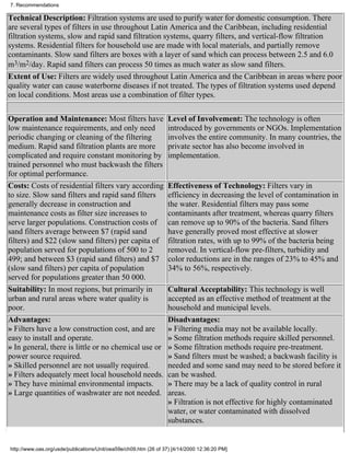7. Recommendations

Technical Description: Filtration systems are used to purify water for domestic consumption. There
are several types of filters in use throughout Latin America and the Caribbean, including residential
filtration systems, slow and rapid sand filtration systems, quarry filters, and vertical-flow filtration
systems. Residential filters for household use are made with local materials, and partially remove
contaminants. Slow sand filters are boxes with a layer of sand which can process between 2.5 and 6.0
m3/m2/day. Rapid sand filters can process 50 times as much water as slow sand filters.
Extent of Use: Filters are widely used throughout Latin America and the Caribbean in areas where poor
quality water can cause waterborne diseases if not treated. The types of filtration systems used depend
on local conditions. Most areas use a combination of filter types.

Operation and Maintenance: Most filters have                      Level of Involvement: The technology is often
low maintenance requirements, and only need                       introduced by governments or NGOs. Implementation
periodic changing or cleaning of the filtering                    involves the entire community. In many countries, the
medium. Rapid sand filtration plants are more                     private sector has also become involved in
complicated and require constant monitoring by                    implementation.
trained personnel who must backwash the filters
for optimal performance.
Costs: Costs of residential filters vary according                Effectiveness of Technology: Filters vary in
to size. Slow sand filters and rapid sand filters                 efficiency in decreasing the level of contamination in
generally decrease in construction and                            the water. Residential filters may pass some
maintenance costs as filter size increases to                     contaminants after treatment, whereas quarry filters
serve larger populations. Construction costs of                   can remove up to 90% of the bacteria. Sand filters
sand filters average between $7 (rapid sand                       have generally proved most effective at slower
filters) and $22 (slow sand filters) per capita of                filtration rates, with up to 99% of the bacteria being
population served for populations of 500 to 2                     removed. In vertical-flow pre-filters, turbidity and
499; and between $3 (rapid sand filters) and $7                   color reductions are in the ranges of 23% to 45% and
(slow sand filters) per capita of population                      34% to 56%, respectively.
served for populations greater than 50 000.
Suitability: In most regions, but primarily in                    Cultural Acceptability: This technology is well
urban and rural areas where water quality is                      accepted as an effective method of treatment at the
poor.                                                             household and municipal levels.
Advantages:                                                       Disadvantages:
» Filters have a low construction cost, and are                   » Filtering media may not be available locally.
easy to install and operate.                                      » Some filtration methods require skilled personnel.
» In general, there is little or no chemical use or               » Some filtration methods require pre-treatment.
power source required.                                            » Sand filters must be washed; a backwash facility is
» Skilled personnel are not usually required.                     needed and some sand may need to be stored before it
» Filters adequately meet local household needs.                  can be washed.
» They have minimal environmental impacts.                        » There may be a lack of quality control in rural
» Large quantities of washwater are not needed.                   areas.
                                                                  » Filtration is not effective for highly contaminated
                                                                  water, or water contaminated with dissolved
                                                                  substances.


http://www.oas.org/usde/publications/Unit/oea59e/ch09.htm (26 of 37) [4/14/2000 12:36:20 PM]
 