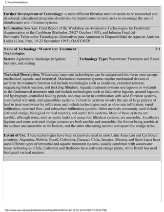 7. Recommendations



Further Development of Technology: A more efficient filtration medium needs to be researched and
developed; educational programs should also be implemented in rural areas to encourage the use of
disinfectants with filtration systems.
Information Sources: Final Report of the Workshop on Alternative Technologies for Freshwater
Augmentation in the Caribbean (Barbados, 24-27 October 1995), and Informe Final del
Seminario-Taller sobre Tecnologías Alternativas para Aumentar la Disponibilidad de Agua en América
Latina (Lima, Peru, 19-22 September 1995), OAS/UNEP.

Name of Technology: Wastewater Treatment                                                3.1
Technologies
Sector: Agriculture; landscape irrigation; Technology Type: Wastewater Treatment and Reuse
industry, and mining

Technical Description: Wastewater treatment technologies can be categorized into three main groups:
mechanical, aquatic, and terrestrial. Mechanical treatment systems require mechanical devices to
perform the treatment function and include technologies such as oxidation, extended aeration,
sequencing batch reaction, and trickling filtration. Aquatic treatment systems use lagoons or wetlands
as the fundamental treatment unit and include technologies such as facultative lagoons, aerated lagoons,
and hydrograph-controlled holding ponds, and may occur in combination with sand filtration systems,
constructed wetlands, and aquaculture systems. Terrestrial systems involve the use of large parcels of
land to treat wastewater by infiltration and include technologies such as slow-rate infiltration, rapid
infiltration, overland flow, and subsurface infiltration systems. Other methods commonly used include
activated sludge, biological vertical reactors, and septic tank systems. Most of these systems are
aerobic, although some, such as septic tanks and anaerobic filtration systems, are anaerobic. Facultative
lagoons and some activated sludge systems are both aerobic and anaerobic, the former being aerobic at
the surface and anaerobic at the bottom, and the latter alternating aerobic and anaerobic sludge tanks.

Extent of Use: These technologies have been extensively used in most Latin American and Caribbean
countries. Argentina, Bolivia, Brazil, Colombia, Curaçao, Chile, Jamaica, Mexico, and Saint Lucia have
used different types of terrestrial and aquatic treatment systems, usually combined with wastewater
reuse technologies. Chile, Colombia and Barbados have activated sludge plants, while Brazil has used
biological vertical reactors.




http://www.oas.org/usde/publications/Unit/oea59e/ch09.htm (27 of 37) [4/14/2000 12:36:20 PM]
 