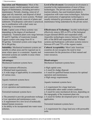 7. Recommendations

Operation and Maintenance: Most of the                             Level of Involvement: Government involvement is
systems require careful operation and some                         essential in the implementation of most of these
degree of maintenance, including preventive                        technologies. The private sector, particularly the
maintenance. Periodic cleaning, removal of                         tourism industry, has used treatment plants in
algae and oily materials, and disposal of dried                    conjunction with water reuse technologies. Selection
sludges are necessary in most systems. Wetland                     and construction of appropriate technologies is
systems require periodic removal of plants and                     usually initiated by government, with operation and
sediments. If hydroponic cultivation is practiced,                 maintenance being undertaken by the private sector.
use in combination with a dual water use
technology is recommended.
Costs: Capital costs of these systems vary                         Effectiveness of Technology: Aerobic technologies
depending on the degree of mechanical                              effectively remove 90% to 95% of the biological
complexity. Treatment plant costs range between                    oxygen demand (BOD) and suspended solids.
$3 and $1 l/gal/day of wastewater treated.                         Anaerobic technologies remove between 25% and
Lagoon system costs range from $1 to                               60% of the BOD and suspended solids. Wetland
$5/gal/day. Terrestrial system costs range from                    systems and hydroponic cultivation systems remove
$4 to $8/gal/day.                                                  between 65% and 75% of the organic matter.
Suitability: Mechanical treatment systems are                      Cultural Acceptability: Most Latin American
suitable in urban areas and for regional use in                    countries do not recognize the need to treat
areas where space is a constraint. Aquatic and                     wastewaters for the protection of their natural and
terrestrial systems are suitable in areas where                    water resources.
space is available.
Advantages:                                                        Disadvantages:
Mechanical treatment systems have:                                 Mechanical treatment systems have:

» High treatment efficiencies.                                     » High capital costs.
» Minimal land requirements.                                       » A need for sludge disposal.
» A wide range of applicability in communities                     » A need for qualified human resources for optimal
of various sizes.                                                  operation and maintenance.
                                                                   » High energy requirements.
Aquatic treatment systems have:
                                                                   Aquatic treatment systems have:
» Low capital costs.
» Low operation and maintenance costs.           » A requirement for a large land area.
                                                 » Undesirable odors under certain conditions.
Terrestrial treatment systems have:              » A need for some mechanical devices, depending on
                                                 the topography of the treatment plant site.
» The potential to provide groundwater recharge. » A need for further development prior to large-scale
» Low operation and maintenance costs.           application.
» A requirement for a low level of technically
trained human resources.                         Terrestrial treatment systems have:
» An ability to be incorporated into water reuse
schemes.                                         » A requirement for a large land area with permeable
                                                 soils.


http://www.oas.org/usde/publications/Unit/oea59e/ch09.htm (28 of 37) [4/14/2000 12:36:20 PM]
 