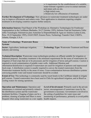 7. Recommendations

                                                   » A requirement for the establishment of a suitable,
                                                   water-tolerant vegetative cover to extract nutrients
                                                   and retain soils on site.
                                                   » High initial costs.
                                                   » Relatively low efficiencies of treatment.
Further Development of Technology: New advances in wastewater treatment technologies are under
way to improve efficiencies and reduce costs. Their application in situations requiring complex
treatment in developing countries requires further analysis.

Information Sources: Final Report of the Workshop on Alternative Technologies for Freshwater
Augmentation in the Caribbean (Barbados, 24-27 October 1995); Informe Final del Seminario-Taller
sobre Tecnologías Alternativas para Aumentar la Disponibilidad de Agua en América Latina (Lima,
Peru, 19-22 September 1995), OAS/UNEP; Ernesto Perez, Technology Transfer Chief, USEPA,
Atlanta, Georgia, U.S.A.

Name of Technology: Wastewater Reuse                                                                                 3.2
Systems
Sector: Agriculture; landscape irrigation;                         Technology Type: Wastewater Treatment and Reuse
industry and mining

Technical Description: Wastewater reuse technologies produce an effluent suitable for irrigation or
industrial purposes. Secondary treatment is the minimum requirement for the reuse of wastewaters for
irrigation of food crops that are to be processed, and for irrigation of lawns and golf courses. Caution is
required to avoid contamination of potable water wells. Additional filtration and
chlorination/disinfection is required if wastewaters are used for irrigation of pastures and unprocessed
food crops. A distribution system is usually required to convey the treated wastewaters from the
Wastewater treatment facility to the areas of reuse. Cross-contamination between distribution systems
conveying potable water and treated wastewater should be avoided.
Extent of Use: This technology is commonly used by resort hotels in the Caribbean islands to irrigate
golf courses. Treated wastewaters have been used in Chile for agricultural irrigation, and in Brazil as
cooling waters for mining operations.

Operation and Maintenance: Operation and                           Level of Involvement: Primarily used in the private
maintenance is minimal and primarily related to                    sector; encouragement of wastewater reuse by the
the distribution system and the wastewater                         government is necessary. Government is involved in
treatment facilities. Clogging of pipes can be a                   the setting of guidelines for water reuse and
problem; cleaning of pumps and filters is more                     monitoring its performance, primarily to avoid public
frequent when using wastewater as a raw supply.                    health impacts.




http://www.oas.org/usde/publications/Unit/oea59e/ch09.htm (29 of 37) [4/14/2000 12:36:20 PM]
 
