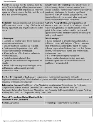 7. Recommendations

Costs: Cost savings may be expected from the      Effectiveness of Technology: The effectiveness of
use of this technology, although cost estimates   this technology is in the improvement of water
have not been reported. Expenses are related to   quality in natural watercourses where wastewater was
operation of the treatment facilities and the needpreviously discharged. In Jamaica, significant
for a dual distribution system.                   reductions in BOD, nutrient concentrations, and
                                                  faecal coliform levels occurred when wastewater
                                                  reuse was implemented at a resort hotel.
Suitability: For applications such as watering of Cultural Acceptability: A large percentage of
golf courses and lawns, cooling of industrial and domestic water users are afraid of using reclaimed
mining equipment, and irrigation of non-edible wastewater, primarily for health reasons. Time,
crops.                                            public information, and successful experimental
                                                  applications will be needed before this technology is
                                                  widely implemented.
Advantages:                                       Disadvantages:
» Demand for potable water drawn from raw         » Reuse can result in groundwater contamination.
water sources is reduced.                         » Human contact with irrigated effluents can cause
» Smaller treatment facilities are required.      skin irritations and other public health problems.
» Environmental impacts associated with           » Reuse requires installation of a second distribution
wastewater discharges are reduced.                system, which increases capital and operation and
» Water pollution of freshwaters and coastal      maintenance costs.
waters is reduced.                                » It is inefficient during the wet season.
» Capital costs are relatively low.               » Gases produced during extended wastewater
» Operation and maintenance requirements are treatment operations can cause chronic health
simple.                                           problems if not controlled.
» Reuse facilitates frequent watering of lawns,
golf courses, and non-edible crops in
water-scarce areas.

Further Development of Technology: Expansion of experimental facilities to full-scale
implementation is required. Dual distribution systems should be incorporated into new developments to
make use of reclaimed wastewater.
Information Sources: Final Report of the Workshop on Alternative Technologies for Freshwater
Augmentation in the Caribbean (Barbados, 24-27 October 1995), and Informe Final del
Seminario-Taller sobre Tecnologías Alternativas para Aumentar la Disponibilidad de Agua en América
Latina (Lima, Peru, 19-22 September 1995), OAS/UNEP.

Name of Technology: Raised Planting Beds                                                                 4.1
and Waru-Waru Cultivation
Sector: Agriculture                                                Technology Type: Water Conservation




http://www.oas.org/usde/publications/Unit/oea59e/ch09.htm (30 of 37) [4/14/2000 12:36:20 PM]
 