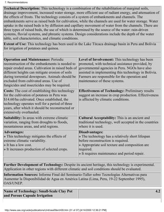 7. Recommendations

Technical Description: This technology is a combination of the rehabilitation of marginal soils,
drainage improvement, increased water storage, more efficient use of radiant energy, and attenuation of
the effects of frosts. The technology consists of a system of embankments and channels. The
embankments serve as raised beds for cultivation, while the channels are used for water storage. Water
uptake in the raised beds is by diffusion and capillary movement of water from the channels. There are
three types of raised beds, the use of which is determined by the source of the water: rain-driven
systems, fluvial systems, and phreatic systems. Design considerations include the depth of the water
table, soil characteristics, and climatic conditions.
Extent of Use: This technology has been used in the Lake Titcaca drainage basin in Peru and Bolivia
for irrigation of potatoes and quinoa.

Operation and Maintenance: Periodic                                Level of Involvement: This technology has been
reconstruction of the embankments is needed to                     promoted, with technical assistance provided, by
repair eroded areas. Cultivation in raised beds of                 governmental agencies in Peru. NGOs have also
different heights can mitigate erosion of soils                    assisted in implementing this technology in Bolivia.
during torrential downpours. Animals should be                     Farmers are responsible for the operation and
excluded from cultivated areas. Use of                             maintenance of these systems.
fungicides and insecticides may be required.
Costs: The cost of establishing this technology                    Effectiveness of Technology: Preliminary results
for the cultivation of potatoes in Peru was                        suggest an increase in crop production. Effectiveness
$14.60/ha cultivated. Once established, the                        is affected by climatic conditions.
technology operates well for a period of three
years, after which it should be reconstructed or
extensively overhauled.
Suitability: In areas with extreme climatic                        Cultural Acceptability: This is an ancient and
variation, ranging from droughts to floods,                        traditional technology, well accepted in the countries
mountainous areas, and arid regions.                               where it is used.
Advantages:                                                        Disadvantages:
» This technology mitigates the effects of                         » The technology has a relatively short lifespan
extreme climatic variability.                                      before reconstruction is required.
» It has a low cost.                                               » Appropriate soil texture and composition are
» It increases production of selected crops.                       required.
                                                                   » It requires maintenance and period repair.

Further Development of Technology: Despite its ancient heritage, this technology is experimental.
Application in other regions with different climatic and soil conditions should be evaluated.
Information Sources: Informe Final del Seminario-Taller sobre Tecnologías Alternativas para
Aumentar la Disponibilidad de Agua en América Latina (Lima, Peru, 19-22 September 1995),
OAS/UNEP.

Name of Technology: Small-Scale Clay Pot                                                                               4.2
and Porous Capsule Irrigation


http://www.oas.org/usde/publications/Unit/oea59e/ch09.htm (31 of 37) [4/14/2000 12:36:21 PM]
 