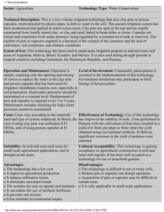 7. Recommendations

Sector: Agriculture                                                Technology Type: Water Conservation


Technical Description: This is a low-volume irrigation technology that uses clay pots or porous
capsules, interconnected by plastic pipes, to deliver water to the soil. This ancient irrigation system has
been modernized and applied in water-scarce areas. Clay pots are open at the top and are usually
constructed from locally mined clay, or clay and sand, baked in home kilns or ovens. Capsules are
closed and sometimes work under pressure, being regulated by a constant-level tank or reservoir. The
number of pots or capsules required is a function of the volume of the container and the area of
cultivation, soil conditions, and climatic conditions.
Extent of Use: This technology has been used in small-scale irrigation projects in arid and semi-arid
areas of Argentina, Bolivia, Brazil, Ecuador, and Mexico. It is also used during drought periods in
tropical countries including Guatemala, the Dominican Republic, and Panama.

Operation and Maintenance: Operation is                            Level of Involvement: Community participation is
simple, requiring only the opening and closing                     essential to the implementation of this technology.
of valves to replace the water in the clay pots                    Government institutions may participate in field
and porous capsules that has been used for                         testing of this procedure.
irrigation. Installation requires care, especially in
soil preparation. Hydrostatic pressures should be
maintained at a constant level. Replacement of
pots and capsules is required every 3 to 5 years.
Maintenance includes checking for leaks when
pressures cannot be maintained.
Costs: Costs vary according to the materials       Effectiveness of Technology: Use of this technology
used and type of system employed. In Brazil, the   has improved the stability of soils. Tests performed in
cost of using clay pots was estimated at $1        Panama with the cultivation of fruit trees resulted in a
300/ha, and of using porous capsules at $1         yield of 6 fruits per plant or three times the yield
800/ha.                                            obtained using conventional methods. In Bolivia,
                                                   significant increases in the yield of potatoes were
                                                   reported.
Suitability: In arid and semi-arid areas for       Cultural Acceptability: This technology is gaining
small-scale agricultural applications, and in      acceptance in agricultural communities in arid and
drought-prone areas.                               semi-arid regions. It has been well accepted as a
                                                   technology for use in household gardens.
Advantages:                                        Disadvantages:
» This technology has a low cost.                  » The technology is difficult to use in rocky soils.
» It improves agricultural production.             » Broken pots or capsules can disrupt operation.
» It reduces infiltration losses.                  » Acquisition of pots or capsules may be difficult in
» It eliminates unwanted weeds.                    certain areas.
» The systems are easy to operate and maintain. » It is only applicable in small-scale applications.
» It can reduce the use of artificial fertilizers.
» It prevents soil erosion.
» It has minimal environmental impact.

http://www.oas.org/usde/publications/Unit/oea59e/ch09.htm (32 of 37) [4/14/2000 12:36:21 PM]
 