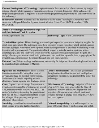 7. Recommendations



Further Development of Technology: Improvements in the construction of the capsules by using a
mixture of materials to increase or maintain porosity are proposed. Extension of the technology to
larger-scale applications is required, as is educational programming to promote the use and benefits of
the technology.
Information Sources: Informe Final del Seminario-Taller sobre Tecnologías Alternativas para
Aumentar la Disponibilidad de Agua en América Latina (Lima, Peru, 19-22 September, 1995),
OAS/UNEP.

Name of Technology: Automatic Surge Flow                                                                                4.3
and Gravitational Tank Irrigation
Sector: Agricultural use                                           Technology Type: Water Conservation


Technical Description: This technology was developed to provide intermittent irrigation supplies for
small-scale agriculture. The automatic surge flow irrigation system consists of a tank kept at a certain
head and equipped with one or more siphons. Water for irrigation use is provided by siphoning water
from the tank when required. The gravitational tank system is a similar system equipped with a
discharge pipe, gate and float valve which allows the cyclical opening and closing of the gate. The
design of these systems must consider irrigation water use, available hydraulic head, topography of the
irrigated area, dimensions of the irrigated parcel, and soil characteristics.
Extent of Use: This technology has been used extensively for irrigation of small-scale plots of up to 4
ha in arid and semi-arid areas of Mexico.

Operation and Maintenance: These systems                           Level of Involvement: The Mexican government,
function automatically, using flow control                         through educational institutions and small private
devices, and need no external energy source.                       agricultural enterprises, has promoted the use of this
Maintenance is simple, requiring periodic                          technology.
cleaning of tanks, siphons, and discharge pipes.
Costs: Capital costs of a surge flow automatic                     Effectiveness of Technology: Irrigation efficiencies
irrigation system capable of irrigating an area of                 of up to 75% have been achieved in the State of
4 ha, manufactured in Mexico, was $600. The                        Zacatecas, Mexico. This is 50% higher than the
cost of a similar system using the gravitational                   irrigation efficiencies achieved with traditional
tank was $1 400. The gravitational tank system                     systems. Savings in energy costs of up to 25% have
has a longer life expectancy and greater                           also been reported.
efficiency of operation.
Suitability: In arid and semi-arid areas with                      Cultural Acceptability: It is well accepted in the
small storage areas and depleted aquifers.                         areas of Mexico where it has been used and tested.




http://www.oas.org/usde/publications/Unit/oea59e/ch09.htm (33 of 37) [4/14/2000 12:36:21 PM]
 