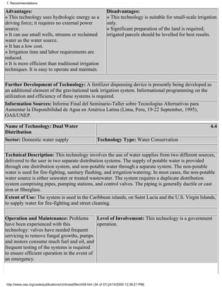 7. Recommendations

Advantages:                                                        Disadvantages:
» This technology uses hydrologic energy as a                      » This technology is suitable for small-scale irrigation
driving force; it requires no external power                       only.
source.                                                            » Significant preparation of the land is required;
» It can use small wells, streams or reclaimed                     irrigated parcels should be levelled for best results.
water as the water source.
» It has a low cost.
» Irrigation time and labor requirements are
reduced.
» It is more efficient than traditional irrigation
techniques. It is easy to operate and maintain.

Further Development of Technology: A fertilizer dispensing device is presently being developed as
an additional element of the gravitational tank irrigation system. Informational programming on the
utilization and efficiency of these systems is required.
Information Sources: Informe Final del Seminario-Taller sobre Tecnologías Alternativas para
Aumentar la Disponibilidad de Agua en América Latina (Lima, Peru, 19-22 September, 1995),
OAS/UNEP.

Name of Technology: Dual Water                                                                                         4.4
Distribution
Sector: Domestic water supply                               Technology Type: Water Conservation


Technical Description: This technology involves the use of water supplies from two different sources,
delivered to the user in two separate distribution systems. The supply of potable water is provided
through one distribution system, and non-potable water through a separate system. The non-potable
water is used for fire-fighting, sanitary flushing, and irrigation/watering. In most cases, the non-potable
water source is either seawater or treated wastewater. The system requires a duplicate distribution
system comprising pipes, pumping stations, and control valves. The piping is generally ductile or cast
iron or fiberglass.
Extent of Use: The system is used in the Caribbean islands, on Saint Lucia and the U.S. Virgin Islands,
to supply water for fire-fighting and street cleaning.

Operation and Maintenance: Problems           Level of Involvement: This technology is a government
have been experienced with this               operation.
technology: valves have needed frequent
servicing to remove fungal growths, pumps
and motors consume much fuel and oil, and
frequent testing of the systems is required
to ensure efficient operation in the event of
an emergency.



http://www.oas.org/usde/publications/Unit/oea59e/ch09.htm (34 of 37) [4/14/2000 12:36:21 PM]
 