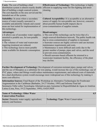 7. Recommendations

Costs: The cost of building a dual                          Effectiveness of Technology: This technology is highly
distribution system is almost exactly double                efficient in supplying water for fire-fighting and street
that of building a single sourced system.                   cleaning.
The cost depends on the area served and the
intended use of the system.
Suitability: In areas where a secondary                     Cultural Acceptability: It is acceptable as an alternative
source of water (usually seawater) is                       source of supply for non-potable use; however, concerns
available and plentiful. Islands and coastal                about possible human health impacts due to
areas are best suited for implementation of                 cross-contamination of supplies remain.
this technology.
Advantages:                                                 Disadvantages:
» It allows use of secondary water supplies,                » The cost of this technology can be twice that of a
unsuited to potable use, for non-potable                    single-sourced distribution network. The public health risk
purposes.                                                   due to cross-contamination of supplies is increased.
» The volumes of water and wastewater                       » Seawater sources are highly corrosive and can increase
requiring treatment are reduced.                            maintenance requirements and costs.
» This technology leaves more potable                       » Maintenance is more difficult and costly due to the
water available for domestic consumption.                   greater number of pumps, pipes and valves, and the need
                                                            to prevent cross-contamination.
                                                            » Should seawater-based effluents be returned to a
                                                            wastewater treatment facility, the efficiency of the plant
                                                            may decline.

Further Development of Technology: Development of corrosion-resistant pipes, pumps and valves,
and the use of fiberglass as a substitute for iron piping, would increase the use of this technology; use of
PVC pipes, values and fittings would reduce maintenance requirements; and reduced costs of materials
for a dual distribution system would encourage more widespread use of this technology by making it
more cost-effective.
Information Sources: Final Report of the Workshop on Alternative Technologies for Freshwater
Augmentation in the Caribbean (Barbados, 24-27 October, 1995) and Informe Final del
Seminario-Taller sobre Tecnologías Alternativas para Aumentar la Disponibilidad de Agua en América
Latina (Lima, Peru, 19-22 September, 1995), OAS/UNEP.

Name of Technology: Other Water                                                                                     4.5
Conservation Practices
Sector: Domestic water supply; agriculture;                       Technology Type: Water Conservation
industry and business




http://www.oas.org/usde/publications/Unit/oea59e/ch09.htm (35 of 37) [4/14/2000 12:36:21 PM]
 