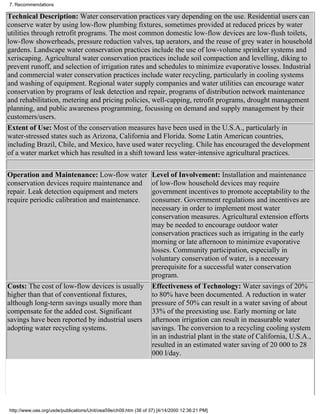 7. Recommendations

Technical Description: Water conservation practices vary depending on the use. Residential users can
conserve water by using low-flow plumbing fixtures, sometimes provided at reduced prices by water
utilities through retrofit programs. The most common domestic low-flow devices are low-flush toilets,
low-flow showerheads, pressure reduction valves, tap aerators, and the reuse of grey water in household
gardens. Landscape water conservation practices include the use of low-volume sprinkler systems and
xeriscaping. Agricultural water conservation practices include soil compaction and levelling, diking to
prevent runoff, and selection of irrigation rates and schedules to minimize evaporative losses. Industrial
and commercial water conservation practices include water recycling, particularly in cooling systems
and washing of equipment. Regional water supply companies and water utilities can encourage water
conservation by programs of leak detection and repair, programs of distribution network maintenance
and rehabilitation, metering and pricing policies, well-capping, retrofit programs, drought management
planning, and public awareness programming, focussing on demand and supply management by their
customers/users.
Extent of Use: Most of the conservation measures have been used in the U.S.A., particularly in
water-stressed states such as Arizona, California and Florida. Some Latin American countries,
including Brazil, Chile, and Mexico, have used water recycling. Chile has encouraged the development
of a water market which has resulted in a shift toward less water-intensive agricultural practices.

Operation and Maintenance: Low-flow water                         Level of Involvement: Installation and maintenance
conservation devices require maintenance and                      of low-flow household devices may require
repair. Leak detection equipment and meters                       government incentives to promote acceptability to the
require periodic calibration and maintenance.                     consumer. Government regulations and incentives are
                                                                  necessary in order to implement most water
                                                                  conservation measures. Agricultural extension efforts
                                                                  may be needed to encourage outdoor water
                                                                  conservation practices such as irrigating in the early
                                                                  morning or late afternoon to minimize evaporative
                                                                  losses. Community participation, especially in
                                                                  voluntary conservation of water, is a necessary
                                                                  prerequisite for a successful water conservation
                                                                  program.
Costs: The cost of low-flow devices is usually                    Effectiveness of Technology: Water savings of 20%
higher than that of conventional fixtures,                        to 80% have been documented. A reduction in water
although long-term savings usually more than                      pressure of 50% can result in a water saving of about
compensate for the added cost. Significant                        33% of the preexisting use. Early morning or late
savings have been reported by industrial users                    afternoon irrigation can result in measurable water
adopting water recycling systems.                                 savings. The conversion to a recycling cooling system
                                                                  in an industrial plant in the state of California, U.S.A.,
                                                                  resulted in an estimated water saving of 20 000 to 28
                                                                  000 l/day.




http://www.oas.org/usde/publications/Unit/oea59e/ch09.htm (36 of 37) [4/14/2000 12:36:21 PM]
 