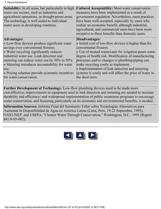 7. Recommendations

Suitability: In all areas, but particularly in high
                                               Cultural Acceptability: Most water conservation
water-use sectors, such as industries and      measures have been implemented as a result of
agricultural operations, in drought-prone areas.
                                               government regulation. Nevertheless, most practices
The technology is well suited to individual    have been well-accepted, especially by users who
water users in developing countries.           realize an economic benefit, although industrial,
                                               agricultural, and commercial users have been more
                                               receptive to these benefits than domestic users.
Advantages:                                    Disadvantages:
» Low-flow devices produce significant water » Initial cost of low-flow devices is higher than for
savings over conventional fixtures.            conventional fixtures.
» Water recycling significantly reduces        » Use of treated wastewater for irrigation poses some
industrial water use. Leak detection and       degree of health risk. Modification of manufacturing
metering can reduce water use by 30% to 50%. processes and/or changes to plumbing/piping can
» Metering introduces accountability for water make recycling costly to implement.
use.                                           » Implementation of leak detection and metering
» Pricing schemes provide economic incentives systems is costly and will affect the price of water in
for water conservation.                        the short term.

Further Development of Technology: Low-flow plumbing devices need to be made more
cost-effective; improvements in equipment used in leak detection and metering are needed to increase
durability and efficiency; and widespread implementation of public awareness programs to encourage
water conservation, and focussing particularly on its economic and environmental benefits, is needed.
Information Sources: Informe Final del Seminario-Taller sobre Tecnologías Alternativas para
Aumentar la Disponibilidad de Agua en América Latina (Lima, Peru, 19-22 September, 1995),
OAS/UNEP, and USEPA, "Cleaner Water Through Conservation," Washington, D.C., 1995 (Report
841/8-95-002).




http://www.oas.org/usde/publications/Unit/oea59e/ch09.htm (37 of 37) [4/14/2000 12:36:21 PM]
 
